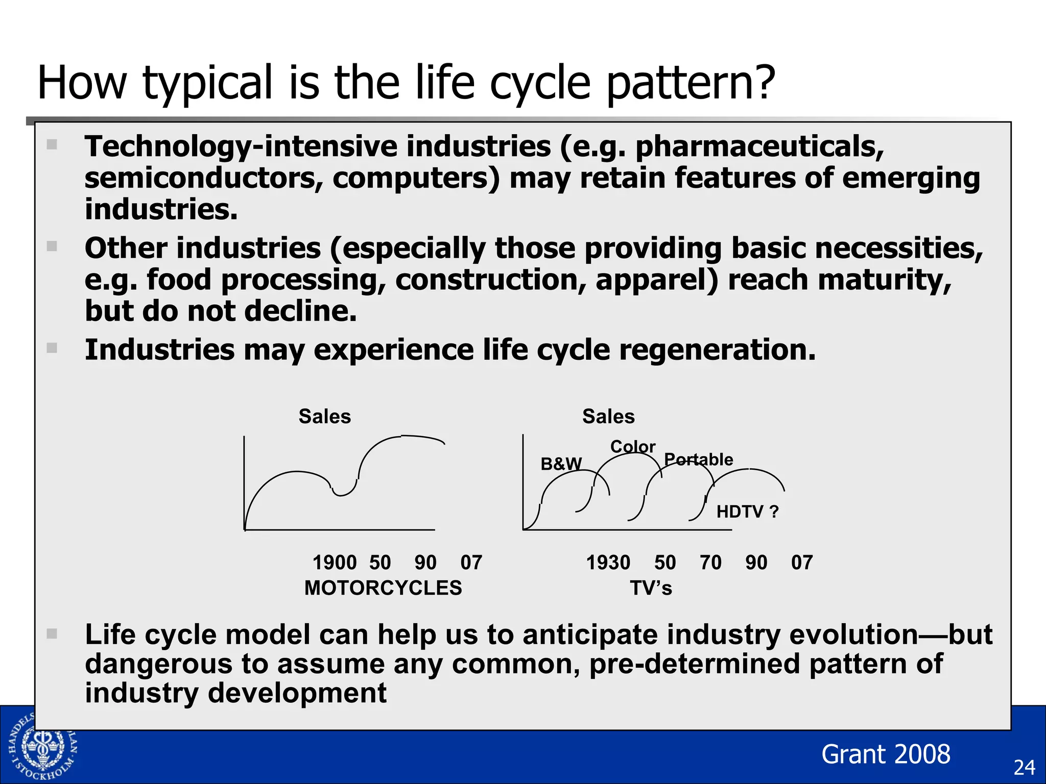 How typical is the life cycle pattern? Technology-intensive industries (e.g. pharmaceuticals, semiconductors, computers) may retain features of emerging industries. Other industries (especially those providing basic necessities, e.g. food processing, construction, apparel) reach maturity, but do not decline. Industries may experience life cycle regeneration.   Sales  Sales   1900  50  90  07    1930  50  70  90  07 MOTORCYCLES  TV’s Life cycle model can help us to anticipate industry evolution — but dangerous to assume any common, pre-determined pattern of industry development Color B&W Portable HDTV ? Grant 2008 