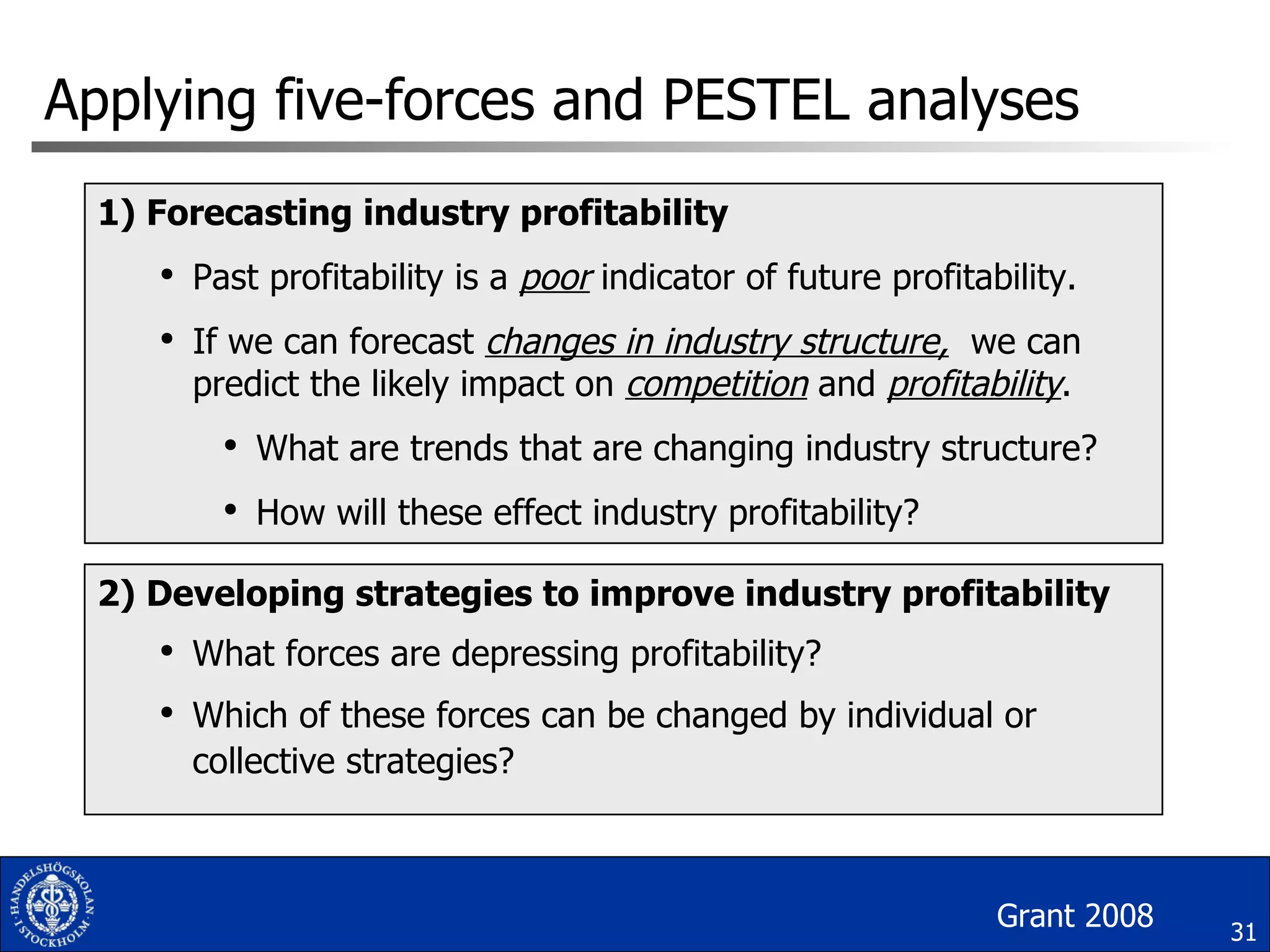 Applying five-forces and PESTEL analyses 1) Forecasting industry profitability Past profitability is a  poor  indicator of future profitability. If we can forecast  changes in industry structure,   we can predict the likely impact on  competition   and  profitability . What are trends that are changing industry structure? How will these effect industry profitability? 2) Developing strategies to improve industry profitability What forces are depressing profitability? Which of these forces can be changed by individual or collective strategies? Grant 2008 