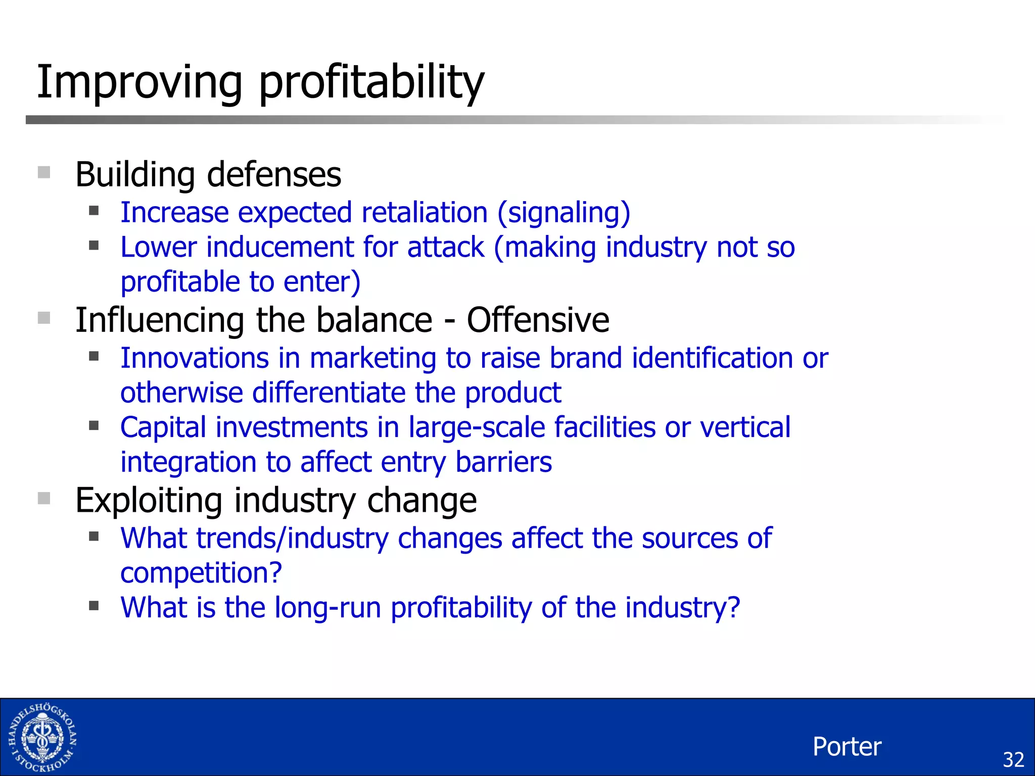 Improving profitability Building defenses Increase expected retaliation (signaling) Lower inducement for attack (making industry not so profitable to enter) Influencing the balance - Offensive Innovations in marketing to raise brand identification or otherwise differentiate the product Capital investments in large-scale facilities or vertical integration to affect entry barriers Exploiting industry change What trends/industry changes affect the sources of competition? What is the long-run profitability of the industry? Porter 