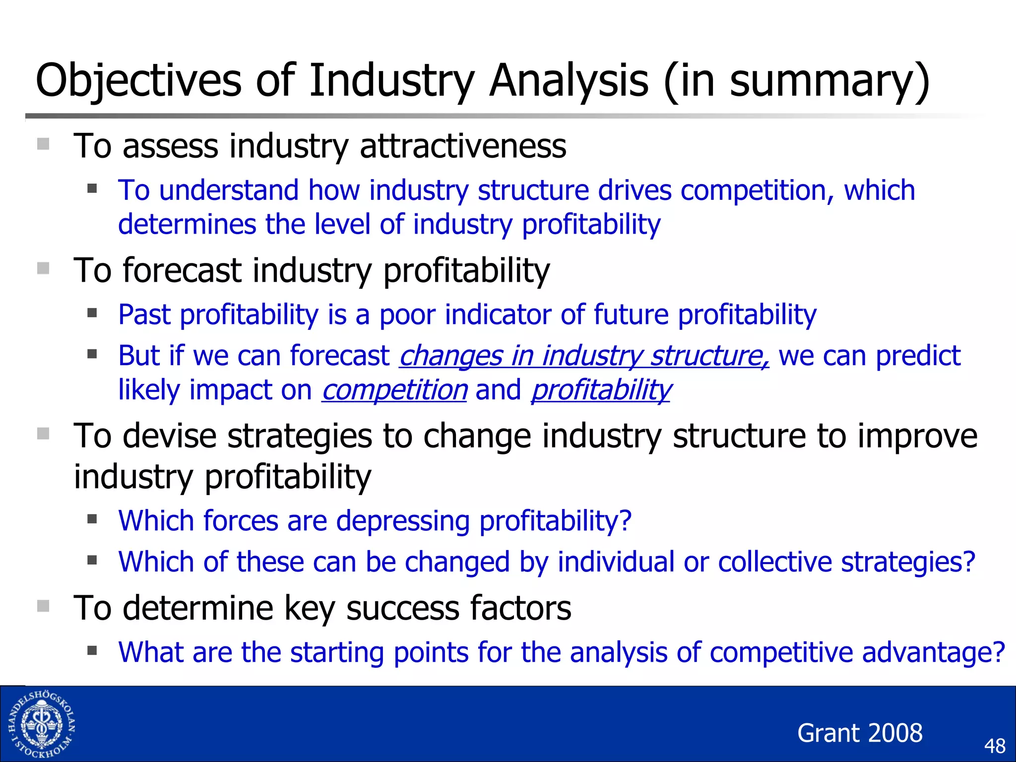Objectives of Industry Analysis (in summary) To assess industry attractiveness To understand how industry structure drives competition, which determines the level of industry profitability To forecast industry profitability Past profitability is a poor indicator of future profitability But if we can forecast  changes in industry structure,  we can predict likely impact on  competition   and  profitability To devise strategies to change industry structure to improve industry profitability Which forces are depressing profitability? Which of these can be changed by individual or collective strategies? To determine key success factors What are the starting points for the analysis of competitive advantage? Grant 2008 