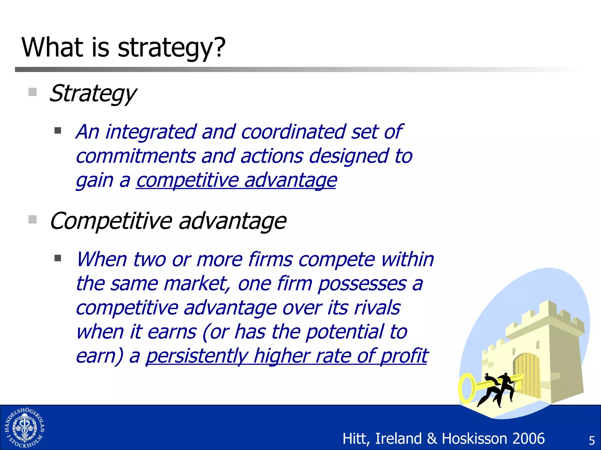 What is strategy? Strategy  An integrated and coordinated set of commitments and actions designed to gain a  competitive advantage Competitive advantage When two or more firms compete within the same market, one firm possesses a competitive advantage over its rivals when it earns (or has the potential to earn) a  persistently higher rate of profit Hitt, Ireland & Hoskisson 2006 