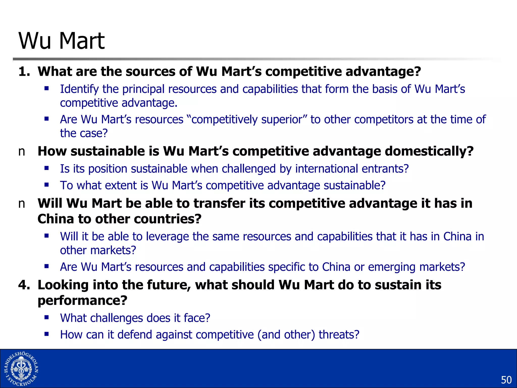 Wu Mart What are the sources of Wu Mart’s competitive advantage?   Identify the principal resources and capabilities that form the basis of Wu Mart’s competitive advantage.  Are Wu Mart’s resources “competitively superior” to other competitors at the time of the case?  How sustainable is Wu Mart’s competitive advantage domestically?   Is its position sustainable when challenged by international entrants?  To what extent is Wu Mart’s competitive advantage sustainable?  Will Wu Mart be able to transfer its competitive advantage it has in China to other countries? Will it be able to leverage the same resources and capabilities that it has in China in other markets?  Are Wu Mart’s resources and capabilities specific to China or emerging markets? Looking into the future, what should Wu Mart do to sustain its performance?   What challenges does it face?  How can it defend against competitive (and other) threats? 