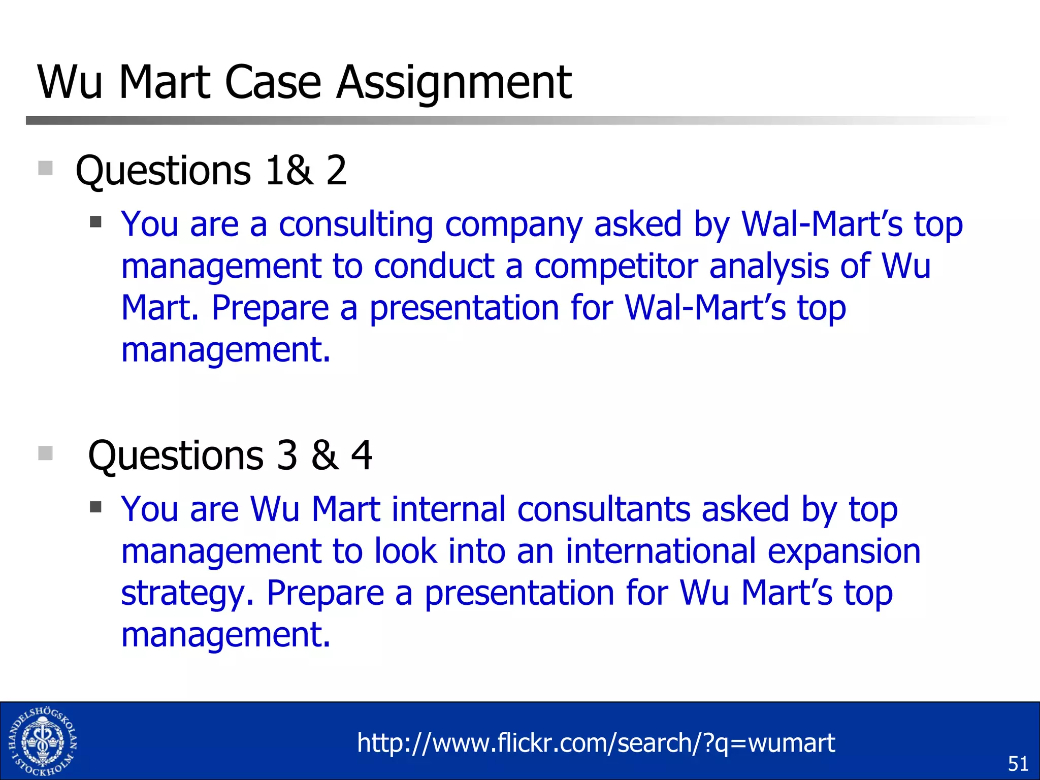 Wu Mart Case Assignment Questions 1& 2 You are a consulting company asked by Wal-Mart’s top management to conduct a competitor analysis of Wu Mart. Prepare a presentation for Wal-Mart’s top management. Questions 3 & 4 You are Wu Mart internal consultants asked by top management to look into an international expansion strategy. Prepare a presentation for Wu Mart’s top management. http://www.flickr.com/search/?q=wumart 