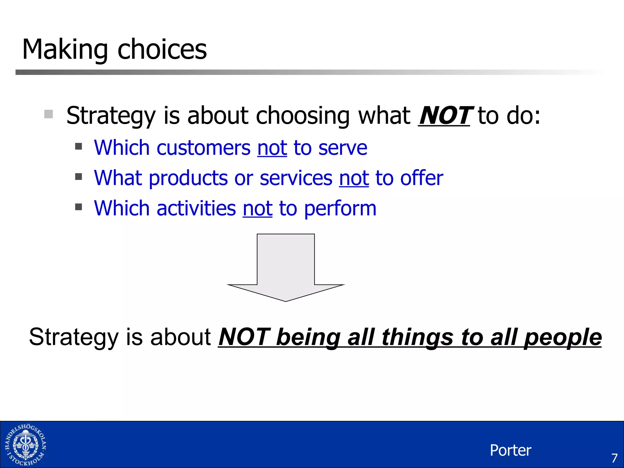 Making choices Strategy is about choosing what  NOT  to do: Which customers  not  to serve What products or services  not  to offer Which activities  not  to perform Strategy is about  NOT being all things to all people Porter 