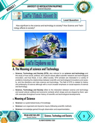 3
ROLAN AZUR SAN JOSE
Science Teacher II Science, Technology and Society
ALL RIGHTS RESERVED//2020
UNIVERSITY OF NORTHEASTERN PHILIPPINES
MODULE 1
General Education
How significant is the science and technology to society? How Science and Tech-
nology affects to society?
Lead Question
A. The Meaning of science and Technology
 Science, Technology and Society (STS), also referred to as science and technology and
the study of how social, political, and cultural values affect scientific research and technological
innovation, and how these, in turn, affect society. STS scholars are interested in a variety of
problems including the relationships between scientific and technological innovations and socie-
ty, and the directions and risks science and technology. The field of STS is related to history
and philosophy of science although with a much broader emphasis on social aspects of science
and technology.
 Science, Technology and Society refers to the interaction between science and technology
and social cultural, political and economic contexts which shape and are shaped by them; spe-
cific examples throughout human history of scientific and technological developments.
B. Meaning of Science
 Science is a systematized body of knowledge.
 Science is an organized and dynamic inquiry (following scientific method).
 Science is knowledge gained through observation and experimentation.
 