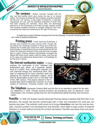 5
ROLAN AZUR SAN JOSE
Science Teacher II Science, Technology and Society
ALL RIGHTS RESERVED//2020
UNIVERSITY OF NORTHEASTERN PHILIPPINES
MODULE 1
General Education
The compass - Before, mariners navigate with the
star, but that method didn't work during the day or on cloudy
nights. The Chinese invented the first compass sometime between
the 9th and 11th century; it was made of lodestone, a naturally-
magnetized iron ore, and the attractive properties of which they
had been studying for centuries. Soon after, the technology
passed on to the Europeans and Arabs through nautical contact
The compass enabled mariners to navigate safely far from land,
increasing sea trade and contributing to the Age of Discovery.
A model of an ancient Chinese compass from the Han Dynasty; it is south-Indicating ladle, or si-
nan, made of polished lodestones
Printing press - It was Johannes Gutenberg, a
German who invented the press around 1440. Though oth-
ers before him--including inventors in China and a-have de-
veloped the movable type made from metal, Gutenberg was
have created a mechanized process that transferred the ink
(which he made from linseed oil and soot) from the movable
type to paper. Printing presses exponentially increased the
speed with which book copies could be made, and thus led
to the rapid and widespread dissemination of knowledge for
the frst time in history.
The Internal combustion engine - In these
engines, the combustion of fuel releases high
temperature gas, which, as it expands, applies,
force to a piston, thus, combustion engines con-
vert chemical energy into mechanical work. Dec-
ades of engineering by many scientists went into
designing the internal combustion engine, which
took its (essentially) modern form in the latter half
of the 19th century. The engine steered in the In-
dustrial Age which enabled the invention of a huge
variety of machines, including modern cars and
The Telephone- Alexander Graham Bell was the first to be awarded a patent for the elec-
tric telephone in 1876. Though several inventors did pioneering work on electronic voice
transmission, the invention quickly took off, and revolutionized global business and communi-
cation.
Penicillin - In 1928, the Scottish scientist Alexander Fleming noticed a bacteria field Petri Dish in his
laboratory, the sample had become contaminated with a mold, and everywhere the mold was, the
bacteria was dead. That antibiotic mold turned out to fungus Penicillium, and over the next two dec-
ades, chemist’s purified it and developed the drug Penicillin, which fights a huge number of bacterial
infections in humans without harming the humans themselves. Penicillin was being mass and adver-
tised by 1944.
 