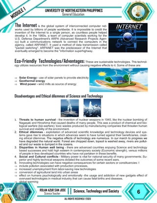 6
ROLAN AZUR SAN JOSE
Science Teacher II Science, Technology and Society
ALL RIGHTS RESERVED//2020
UNIVERSITY OF NORTHEASTERN PHILIPPINES
MODULE 1
General Education
The Internet is the global system of interconnected computer net-
works used by billions of people worldwide. It is impossible to credit the
invention of the Internet to a single person, as countless people helped
develop it. In the 1960s, a team of computer scientists working for the
U.S. Defense Department's ARPA (Advanced Research Projects Agen-
cy) built a communications network to connect the computers in the
agency, called ARPANET. It used a method of data transmission called
"packet switching". ARPANET was the predecessor of the Internet that
eventually emerged to become the "information superhighway.
Eco-Friendly Technologies/Advantages: These are sustainable technologies. This technol-
ogy utilizes resources from the environment without causing negative effects to it. Some of these are:
 Solar Energy - use of solar panels to provide electricity
 Geothermal energy
 Wind power - wind mills as source of energy
Disadvantages and Ethical dilemmas of Science and Technology
1. Threats to human survival - the invention of nuclear weapons in 1945, like the nuclear bombing of
Nagasaki and Hiroshima that caused deaths of many people. This was a product of chemical and bio-
logical warfare (bio-warfare); toxic wastes produced by manufacturing companies that threaten human
survival and stability of the environment.
2. Ethical dilemmas - exploitation of advanced scientific knowledge and technology devices and sys-
tems gave rise to situations in which advances seem to have turned against their beneficiaries, creat-
ing ethical dilemmas. The negative effects of technology are numerous. In our march to progress we
have degraded the natural world. Forest are chopped down, topsoil is washed away, rivers are pollut-
ed and our waste is dumped in the oceans.
3. Disparities in Human well being - there are advanced countries enjoying Science and technology
based successes and hold high esteem in contemporary society (Economic strength), versus millions
of people in less developed countries who have not partaken in these benefits.
4. Social and Cultural conflicts - Military power is vital for national security of many governments; Su-
perior and highly technical weapons dictated the outcomes of some recent wars.
5. Innovating technologies can have negative consequences for certain sectors or constituencies: I
 include pollution associated with production processes,
 increased unemployment from labor-saving new technologies
 conversion of agricultural land into urban areas
 effect on humans psychologically and emotionally -the usage and addiction of new gadgets effect of
overused technologies in medical industry that can cause fatal births and diseases.
 global warming
 