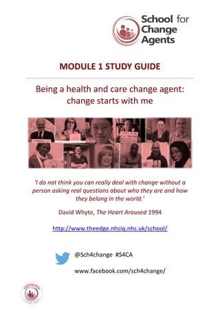 MODULE 1 STUDY GUIDE
Being a health and care change agent:
change starts with me
‘I do not think you can really deal with change without a
person asking real questions about who they are and how
they belong in the world.’
David Whyte, The Heart Aroused 1994
http://www.theedge.nhsiq.nhs.uk/school/
@Sch4change #S4CA
www.facebook.com/sch4change/
 