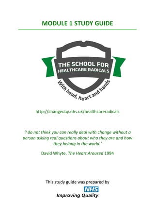 MODULE 1 STUDY GUIDE
http://changeday.nhs.uk/healthcareradicals
‘I do not think you can really deal with change without a
person asking real questions about who they are and how
they belong in the world.’
David Whyte, The Heart Aroused 1994
This study guide was prepared by
 