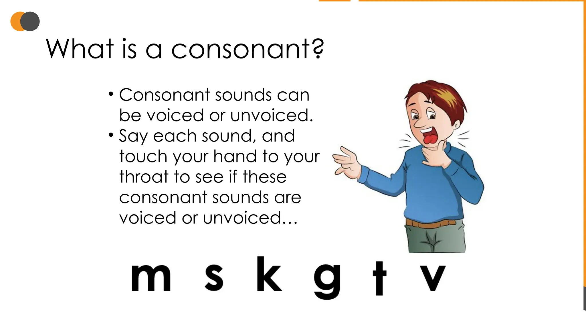 What is a consonant?
• Consonant sounds can
be voiced or unvoiced.
• Say each sound, and
touch your hand to your
throat to see if these
consonant sounds are
voiced or unvoiced…
 