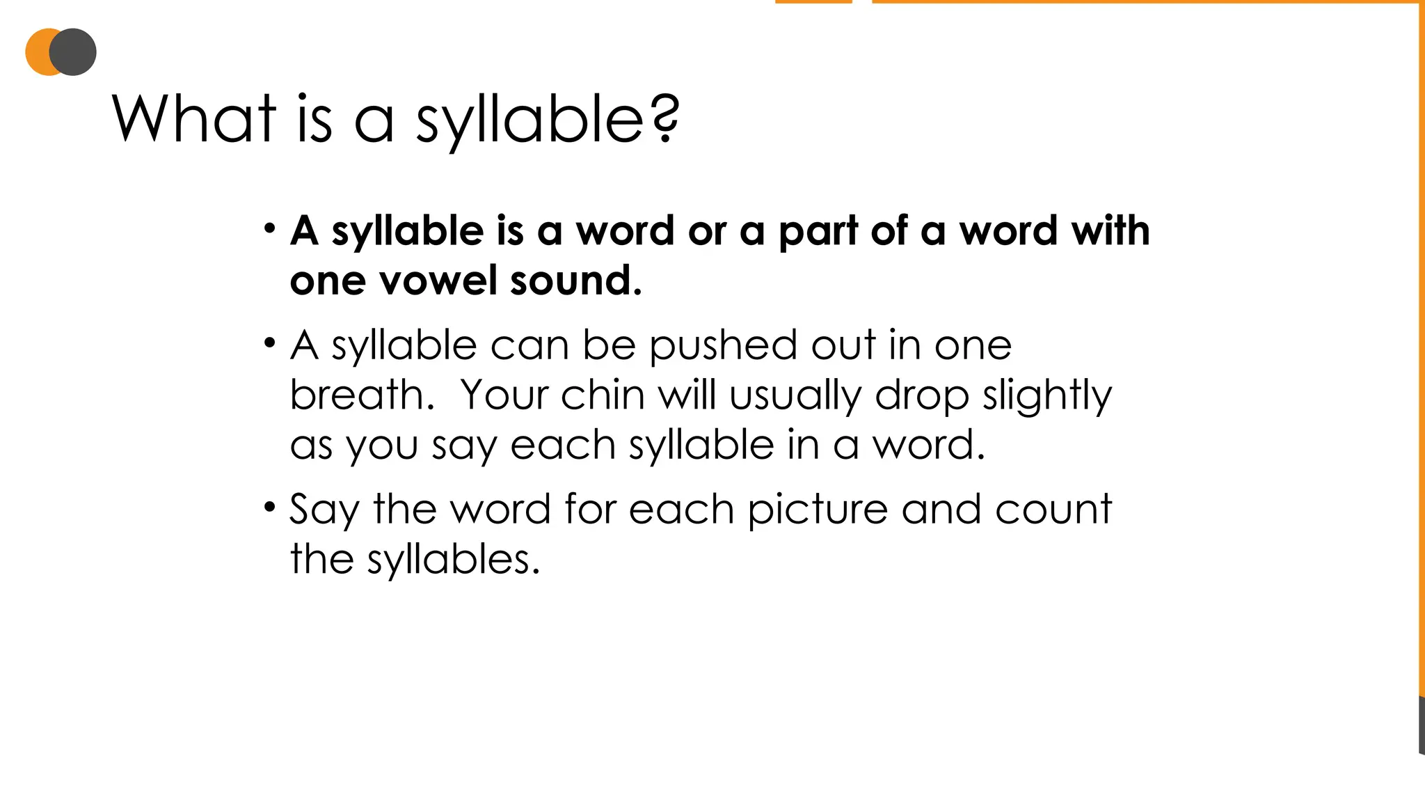 What is a syllable?
• A syllable is a word or a part of a word with
one vowel sound.
• A syllable can be pushed out in one
breath. Your chin will usually drop slightly
as you say each syllable in a word.
• Say the word for each picture and count
the syllables.
 