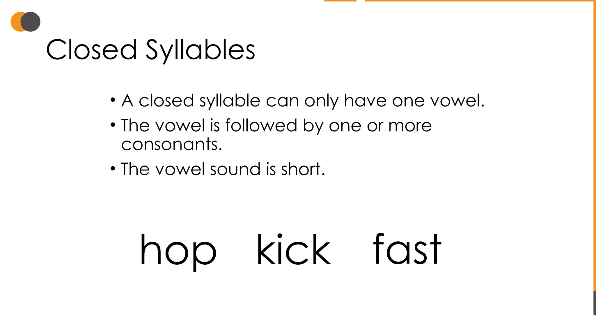 Closed Syllables
• A closed syllable can only have one vowel.
• The vowel is followed by one or more
consonants.
• The vowel sound is short.
hop kick fast
 