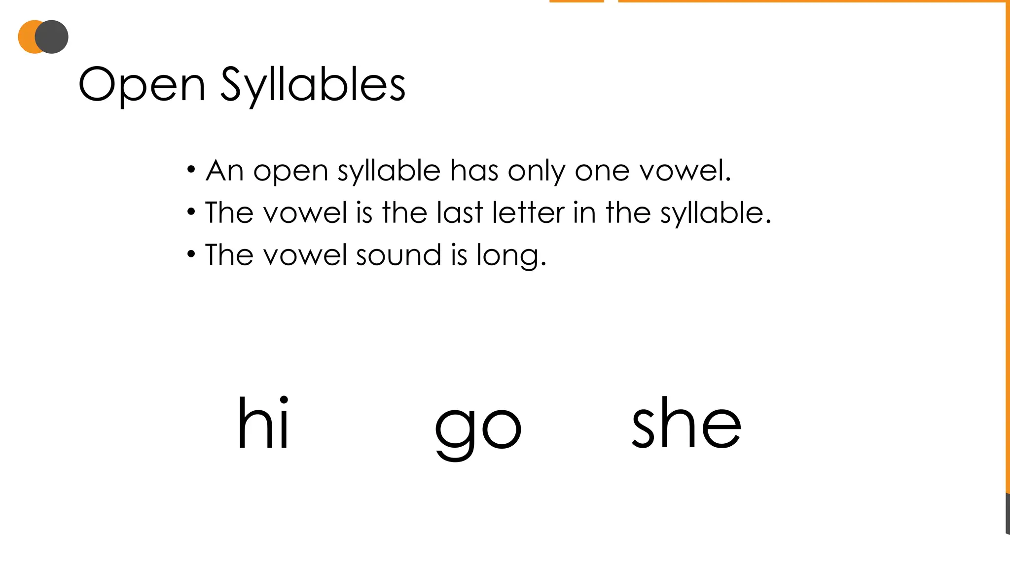 Open Syllables
• An open syllable has only one vowel.
• The vowel is the last letter in the syllable.
• The vowel sound is long.
hi go she
 