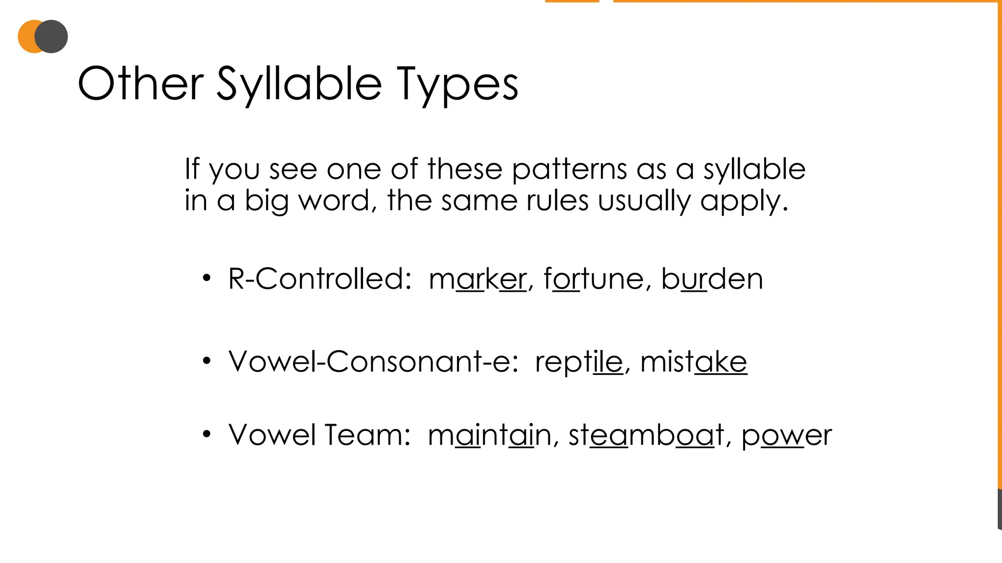 Other Syllable Types
If you see one of these patterns as a syllable
in a big word, the same rules usually apply.
• R-Controlled: marker, fortune, burden
• Vowel-Consonant-e: reptile, mistake
• Vowel Team: maintain, steamboat, power
 