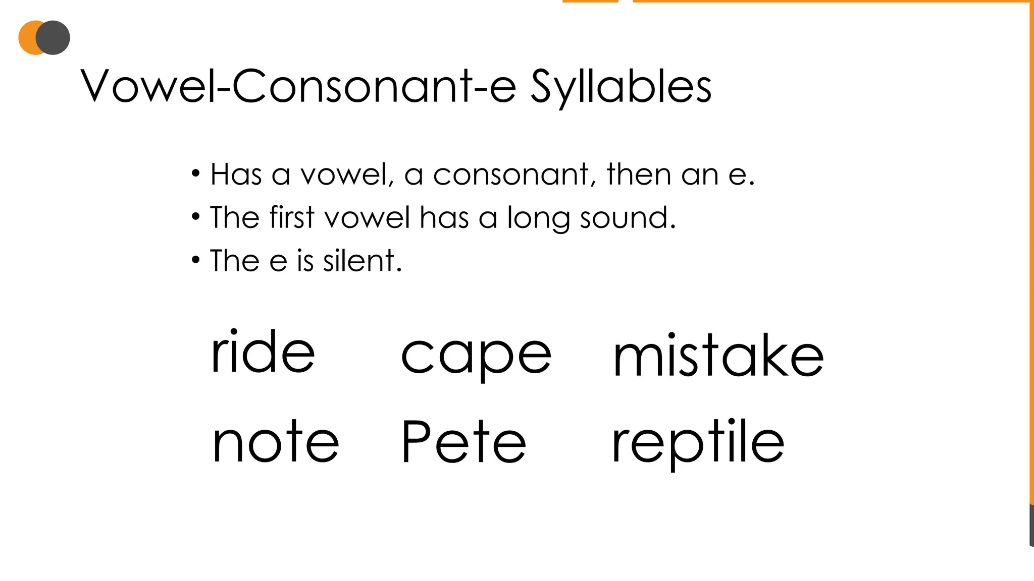 Vowel-Consonant-e Syllables
• Has a vowel, a consonant, then an e.
• The first vowel has a long sound.
• The e is silent.
ride mistake
note reptile
cape
Pete
 