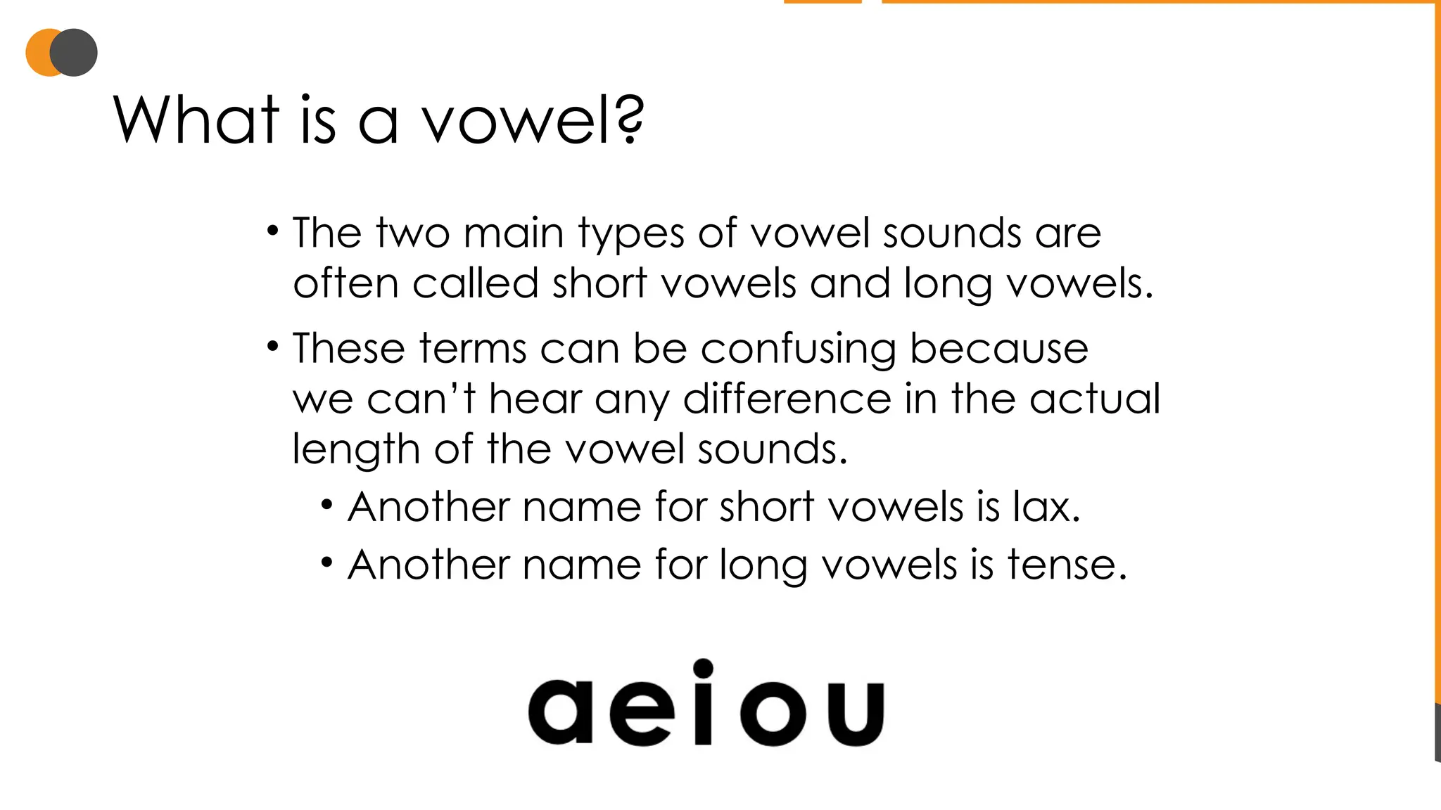 What is a vowel?
• The two main types of vowel sounds are
often called short vowels and long vowels.
• These terms can be confusing because
we can’t hear any difference in the actual
length of the vowel sounds.
• Another name for short vowels is lax.
• Another name for long vowels is tense.
 