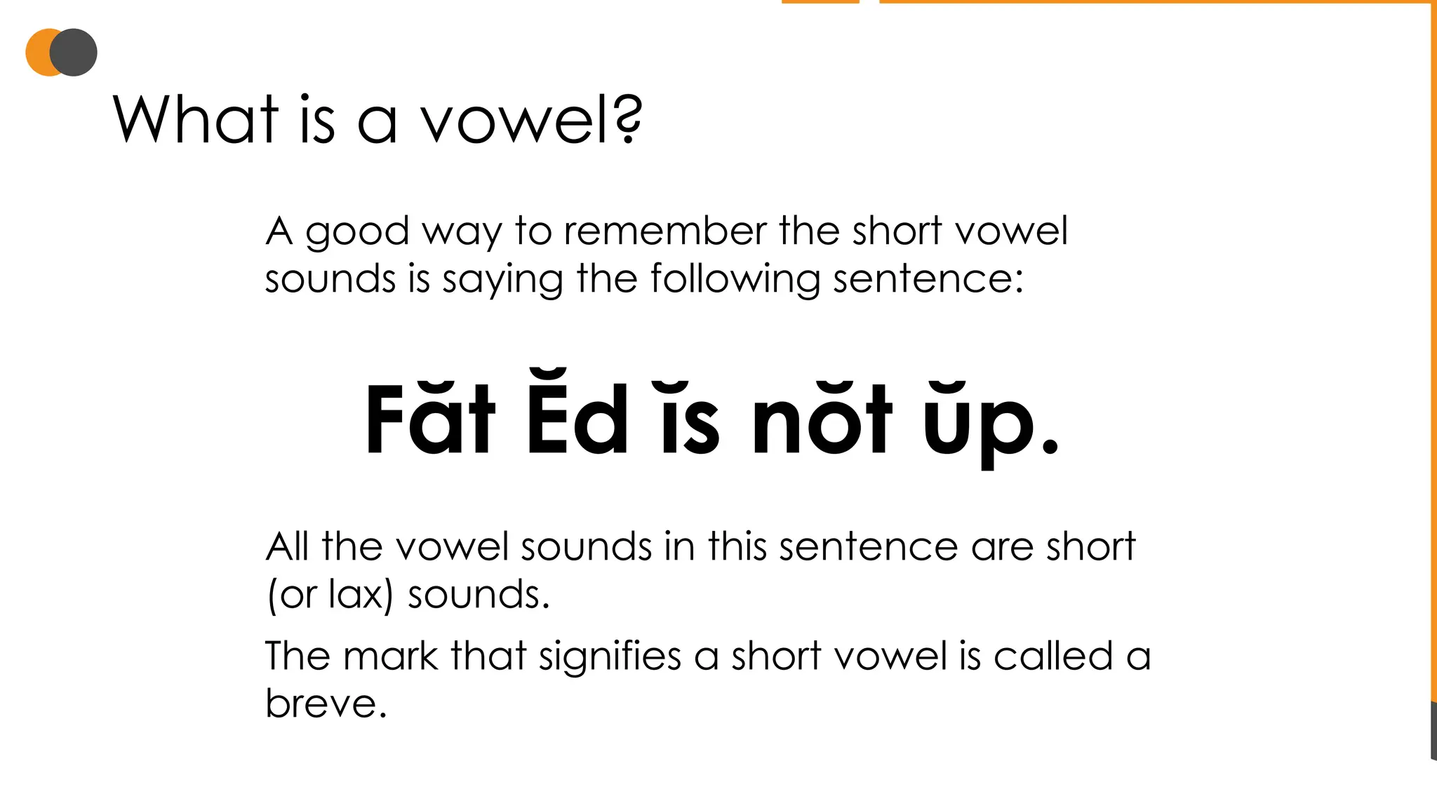 What is a vowel?
A good way to remember the short vowel
sounds is saying the following sentence:
Făt Ĕd ĭs nŏt ŭp.
All the vowel sounds in this sentence are short
(or lax) sounds.
The mark that signifies a short vowel is called a
breve.
 