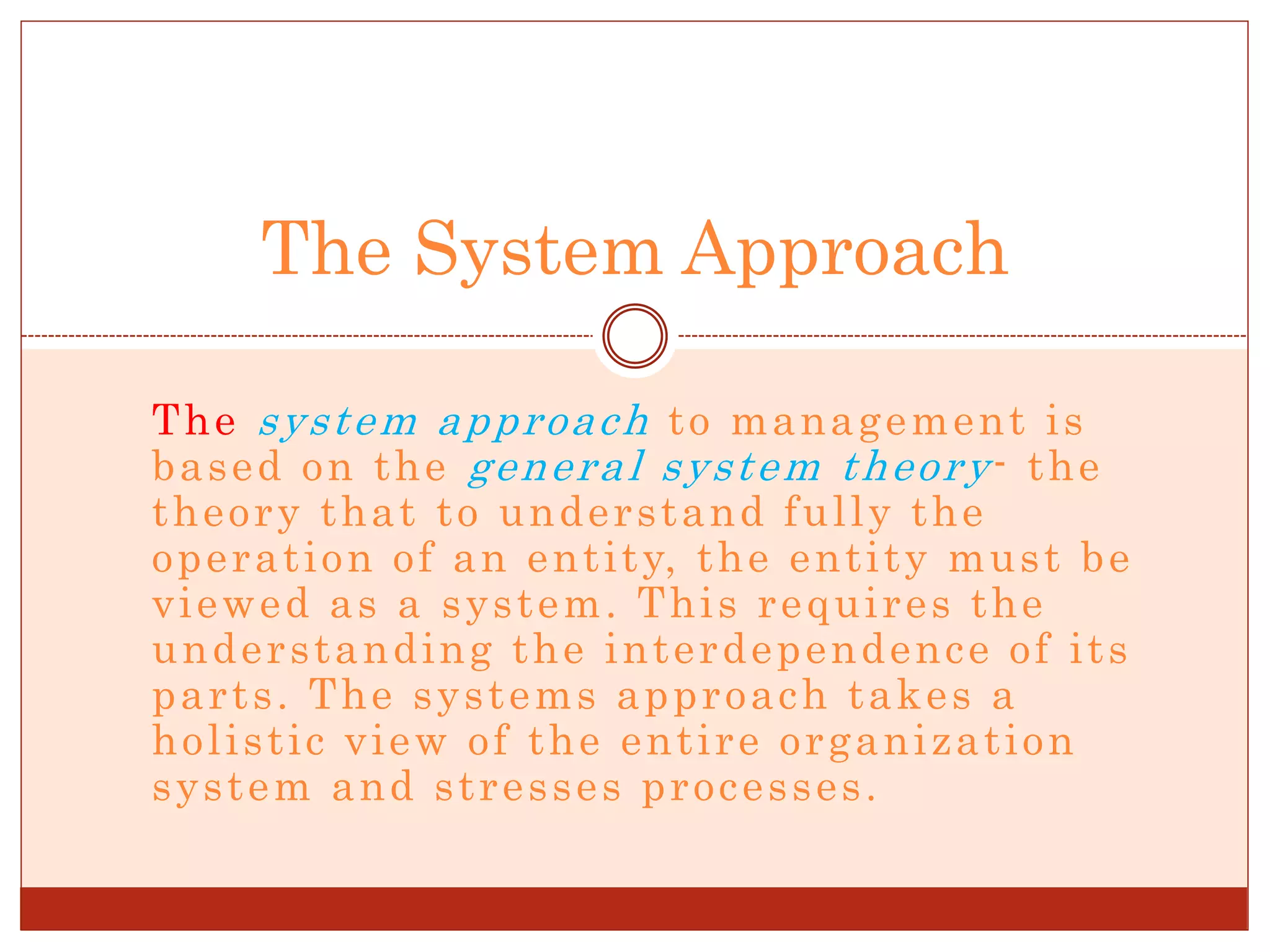 The system approach to management is
based on the general system theory- the
theory that to understand fully the
operation of an entity, the entity must be
viewed as a system. This requires the
understanding the interdependence of its
parts. The systems approach takes a
holistic view of the entire organization
system and stresses processes.
The System Approach
 