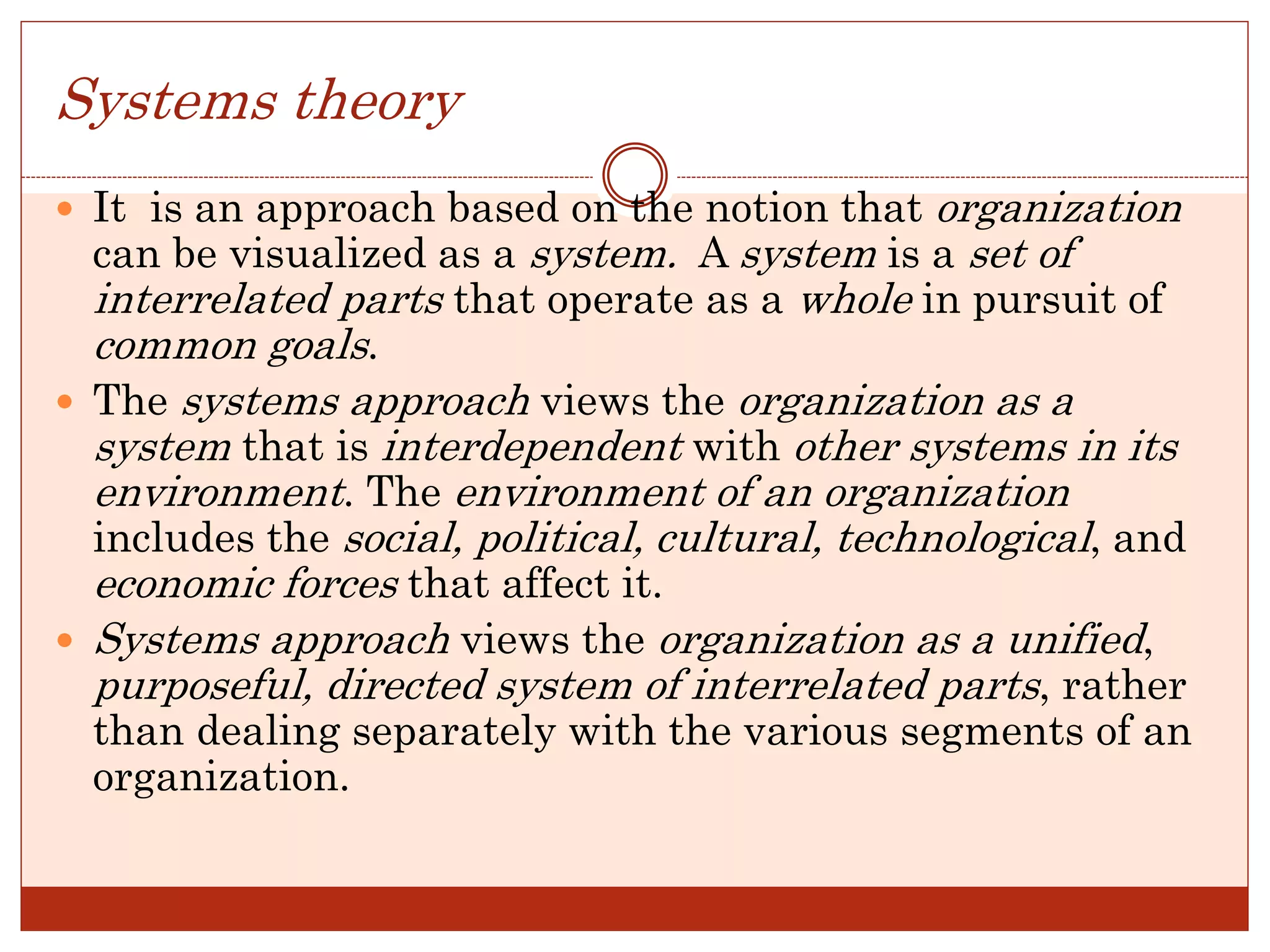 Systems theory
 It is an approach based on the notion that organization
can be visualized as a system. A system is a set of
interrelated parts that operate as a whole in pursuit of
common goals.
 The systems approach views the organization as a
system that is interdependent with other systems in its
environment. The environment of an organization
includes the social, political, cultural, technological, and
economic forces that affect it.
 Systems approach views the organization as a unified,
purposeful, directed system of interrelated parts, rather
than dealing separately with the various segments of an
organization.
 