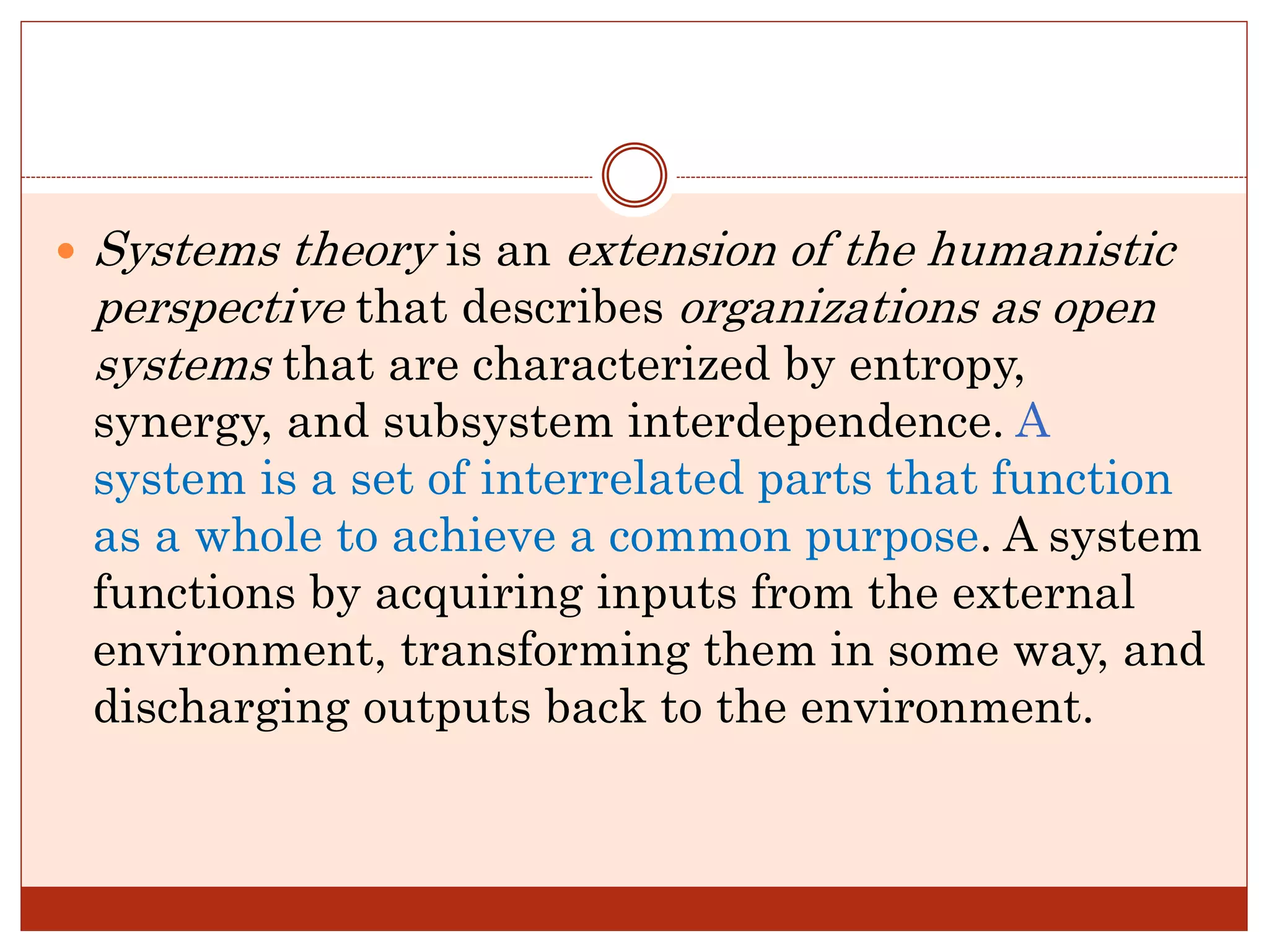  Systems theory is an extension of the humanistic
perspective that describes organizations as open
systems that are characterized by entropy,
synergy, and subsystem interdependence. A
system is a set of interrelated parts that function
as a whole to achieve a common purpose. A system
functions by acquiring inputs from the external
environment, transforming them in some way, and
discharging outputs back to the environment.
 