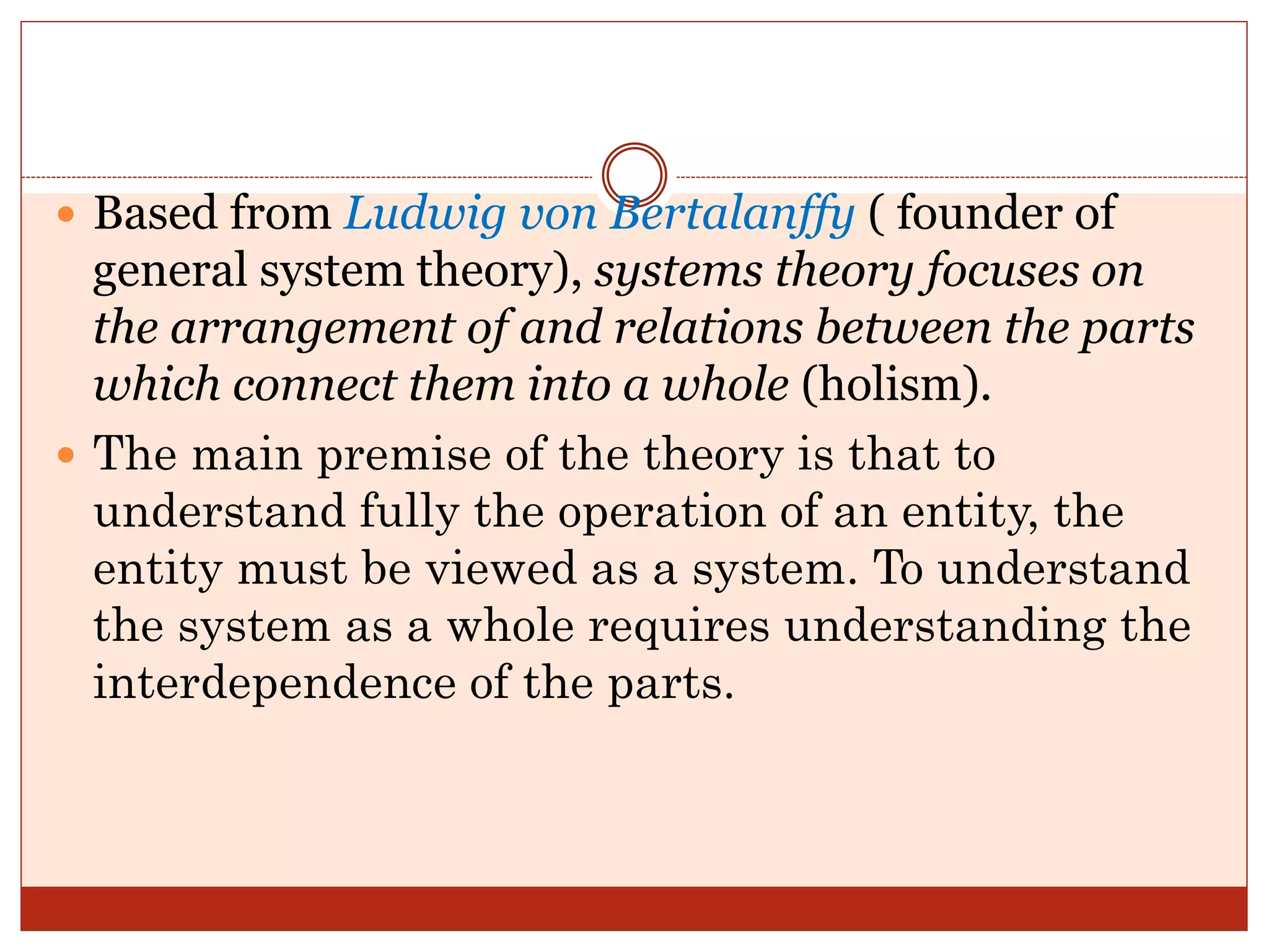  Based from Ludwig von Bertalanffy ( founder of
general system theory), systems theory focuses on
the arrangement of and relations between the parts
which connect them into a whole (holism).
 The main premise of the theory is that to
understand fully the operation of an entity, the
entity must be viewed as a system. To understand
the system as a whole requires understanding the
interdependence of the parts.
 