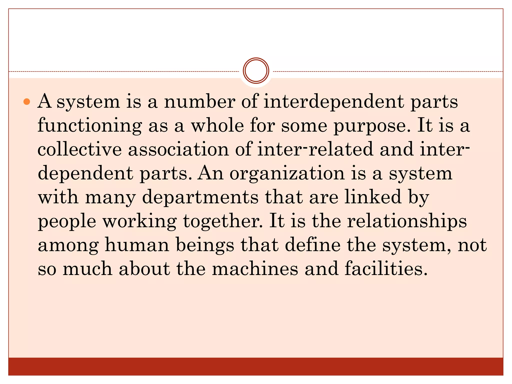  A system is a number of interdependent parts
functioning as a whole for some purpose. It is a
collective association of inter-related and inter-
dependent parts. An organization is a system
with many departments that are linked by
people working together. It is the relationships
among human beings that define the system, not
so much about the machines and facilities.
 