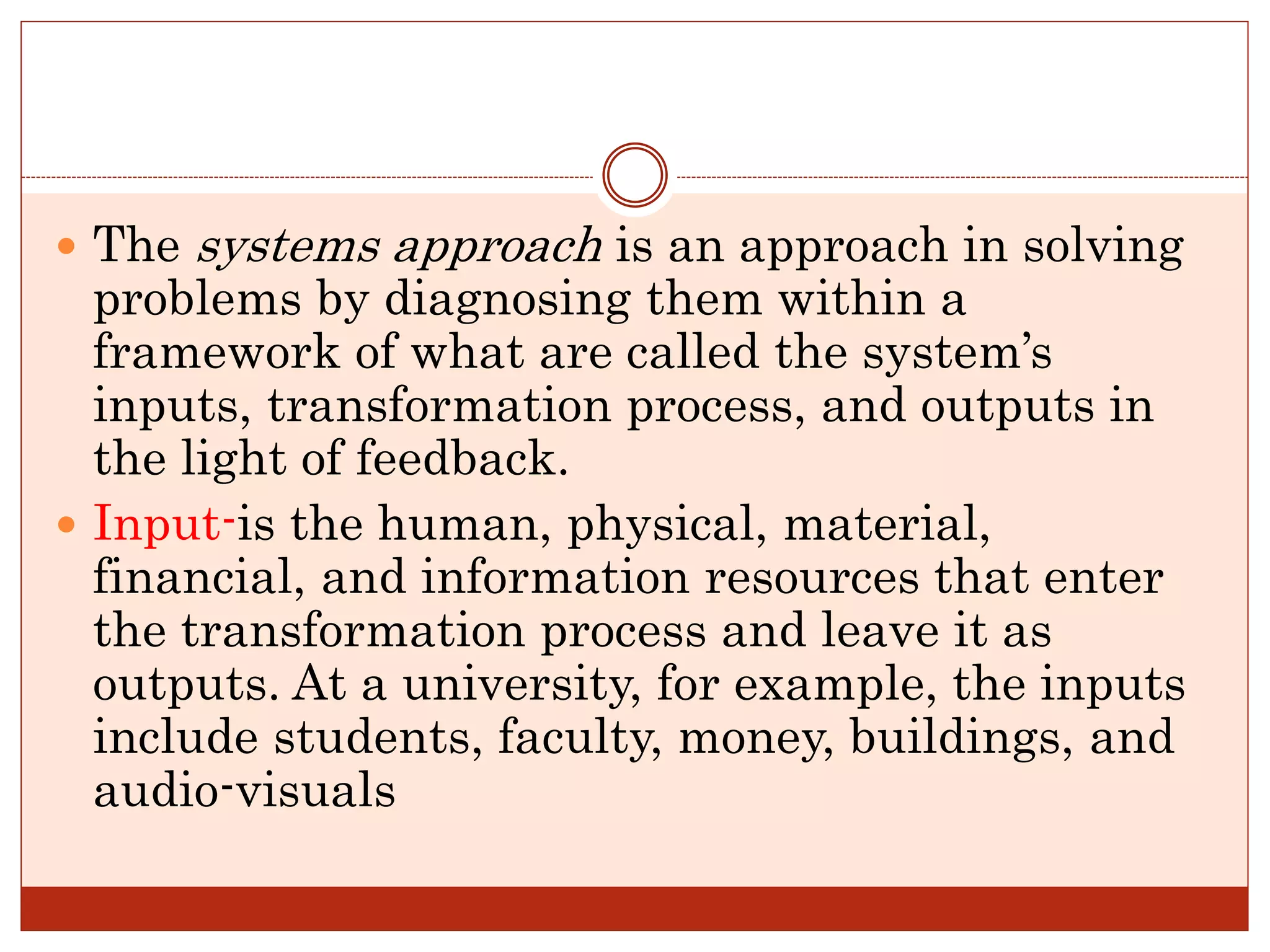  The systems approach is an approach in solving
problems by diagnosing them within a
framework of what are called the system’s
inputs, transformation process, and outputs in
the light of feedback.
 Input-is the human, physical, material,
financial, and information resources that enter
the transformation process and leave it as
outputs. At a university, for example, the inputs
include students, faculty, money, buildings, and
audio-visuals
 