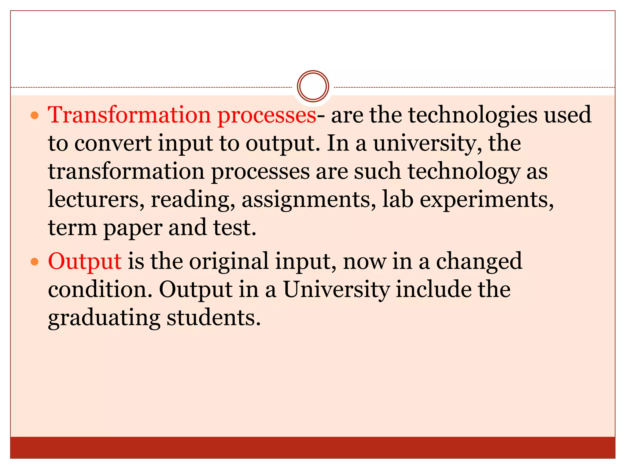  Transformation processes- are the technologies used
to convert input to output. In a university, the
transformation processes are such technology as
lecturers, reading, assignments, lab experiments,
term paper and test.
 Output is the original input, now in a changed
condition. Output in a University include the
graduating students.
 