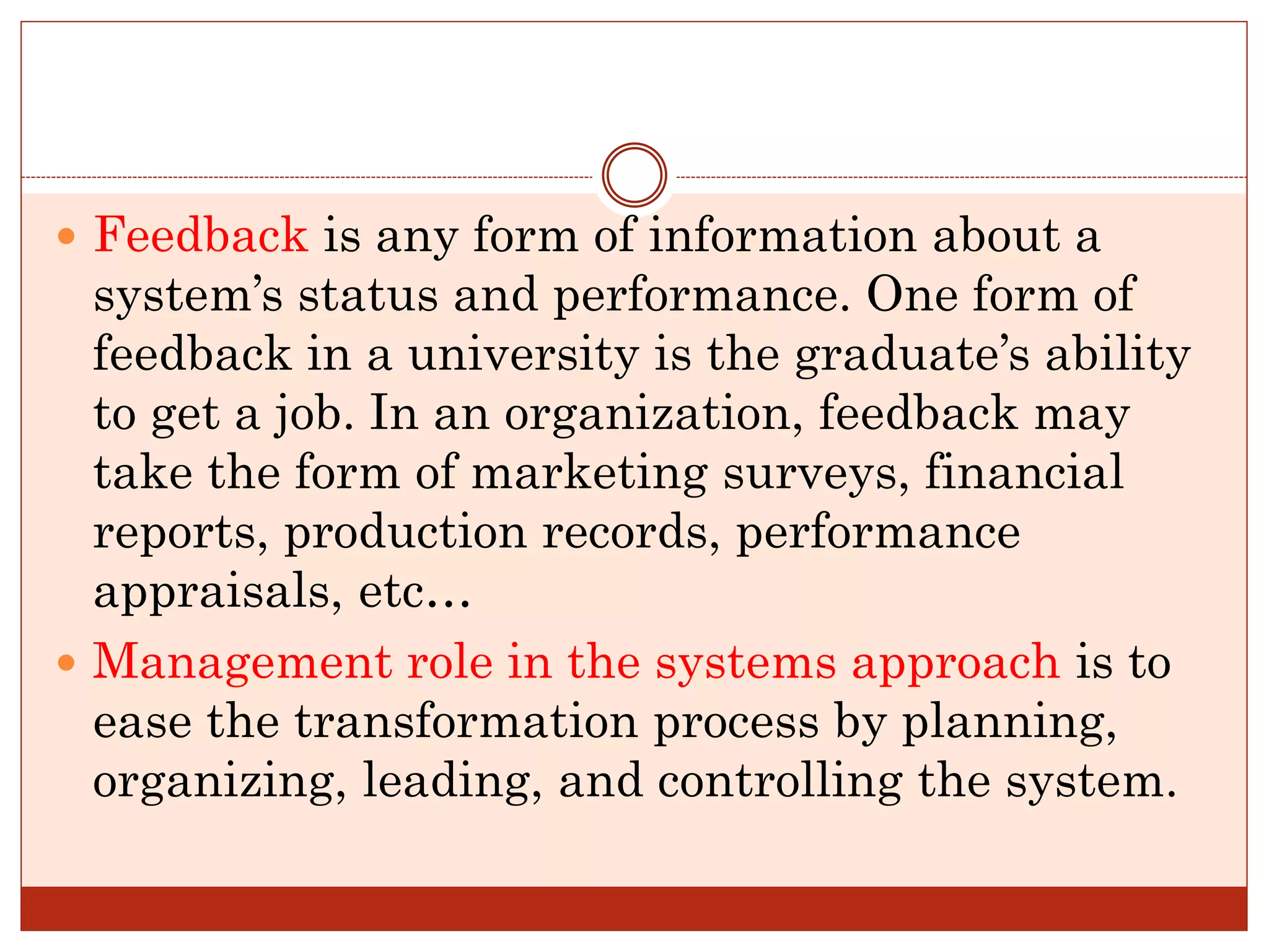  Feedback is any form of information about a
system’s status and performance. One form of
feedback in a university is the graduate’s ability
to get a job. In an organization, feedback may
take the form of marketing surveys, financial
reports, production records, performance
appraisals, etc…
 Management role in the systems approach is to
ease the transformation process by planning,
organizing, leading, and controlling the system.
 