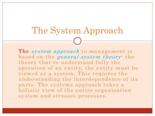 The system approach to management is
based on the general system theory- the
theory that to understand fully the
operation of an entity, the entity must be
viewed as a system. This requires the
understanding the interdependence of its
parts. The systems approach takes a
holistic view of the entire organization
system and stresses processes.
The System Approach
 