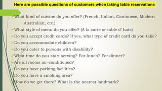 What kind of cuisine do you offer? (French, Italian, Cantonese, Modern
Australian, etc.)
What style of menu do you offer? (A la carte or table d’ hote)
Do you accept credit cards? If yes, what type of credit card do you take?
Do you accommodate children?
Do you cater to persons with disability?
What time do you start serving? For lunch? For dinner?
Are all rooms air-conditioned?
Do you have parking facilities?
Do you have a smoking area?
How do we get there? What is the nearest landmark?
Here are possible questions of customers when taking table reservations
 