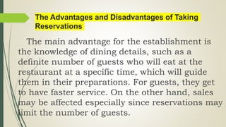 The Advantages and Disadvantages of Taking
Reservations
The main advantage for the establishment is
the knowledge of dining details, such as a
definite number of guests who will eat at the
restaurant at a specific time, which will guide
them in their preparations. For guests, they get
to have faster service. On the other hand, sales
may be affected especially since reservations may
limit the number of guests.
 