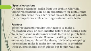 Special occasions
On these occasions, aside from the profit it will yield,
taking reservations can be an opportunity for restaurants
to advertise what they offer, what makes them at par with
their competitors while ensuring customer satisfaction.
Fairness
Some restaurants require their guests to make a
reservation week or even months before their desired date.
To be fair, some restaurants decide to run on purely first-
come, first-served basis. However, waiting time can be
extremely long at places like these; this is why accepting
reservations make it easier for restaurants to prioritize
these guests should other guests opt to just walk-in.
 