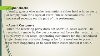  Higher checks
Usually, guests who make reservations either hold a large party
or simply plan for a special event. These occasions result in
increased revenue on the part of the restaurant.
 Absent Customers
When the reserving party does not show up, sales suffer. The
reservation made by the party concerned forces the restaurant to
turn away other sales- generating customers for that scheduled
time. Some restaurants charge a fee for a no-show to prevent
this from happening or to cover their losses should it occur.
 