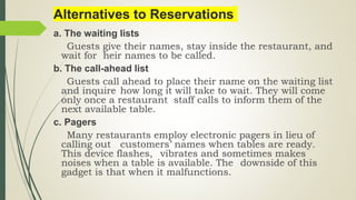 Alternatives to Reservations
a. The waiting lists
Guests give their names, stay inside the restaurant, and
wait for heir names to be called.
b. The call-ahead list
Guests call ahead to place their name on the waiting list
and inquire how long it will take to wait. They will come
only once a restaurant staff calls to inform them of the
next available table.
c. Pagers
Many restaurants employ electronic pagers in lieu of
calling out customers’ names when tables are ready.
This device flashes, vibrates and sometimes makes
noises when a table is available. The downside of this
gadget is that when it malfunctions.
 
