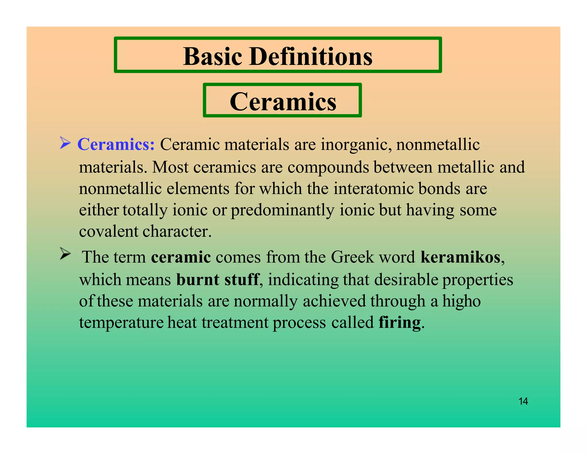 14
Basic Definitions
Ceramics: Ceramic materials are inorganic, nonmetallic
materials. Most ceramics are compounds between metallic and
nonmetallic elements for which the interatomic bonds are
either totally ionic or predominantly ionic but having some
covalent character.
The term ceramic comes from the Greek word keramikos,
which means burnt stuff, indicating that desirable properties
of these materials are normally achieved through a higho
temperature heat treatment process called firing.
Ceramics
 