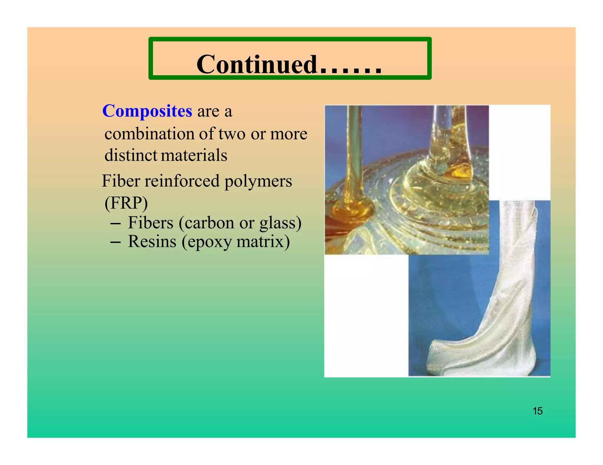 15
Composites are a
combination of two or more
distinct materials
Fiber reinforced polymers
(FRP)
– Fibers (carbon or glass)
– Resins (epoxy matrix)
Continued……
 