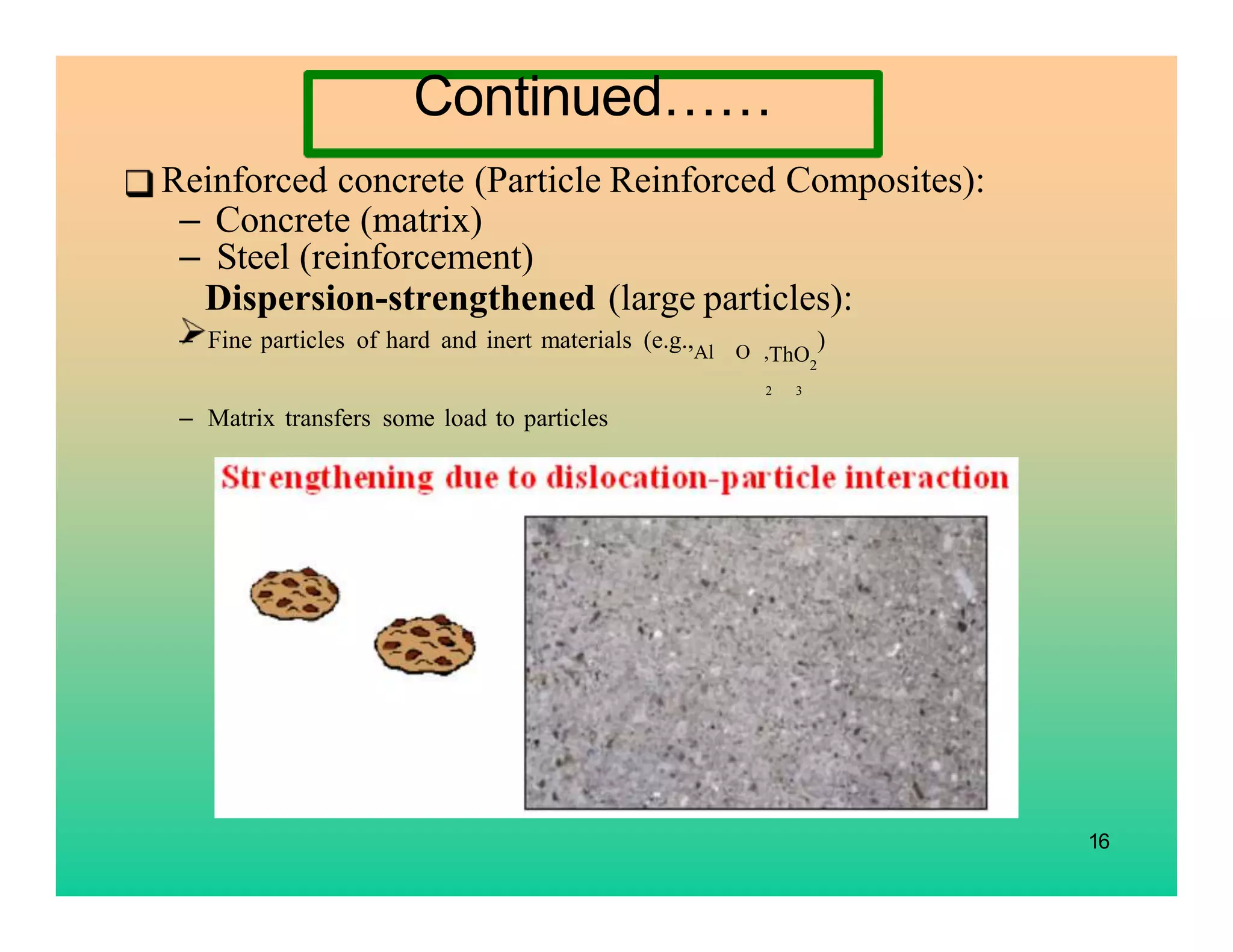 16
Reinforced concrete (Particle Reinforced Composites):
– Concrete (matrix)
– Steel (reinforcement)
Dispersion-strengthened (large particles):
– Fine particles of hard and inert materials (e.g.,Al O ,ThO2
)
– Matrix transfers some load to particles
2 3
Continued……
 