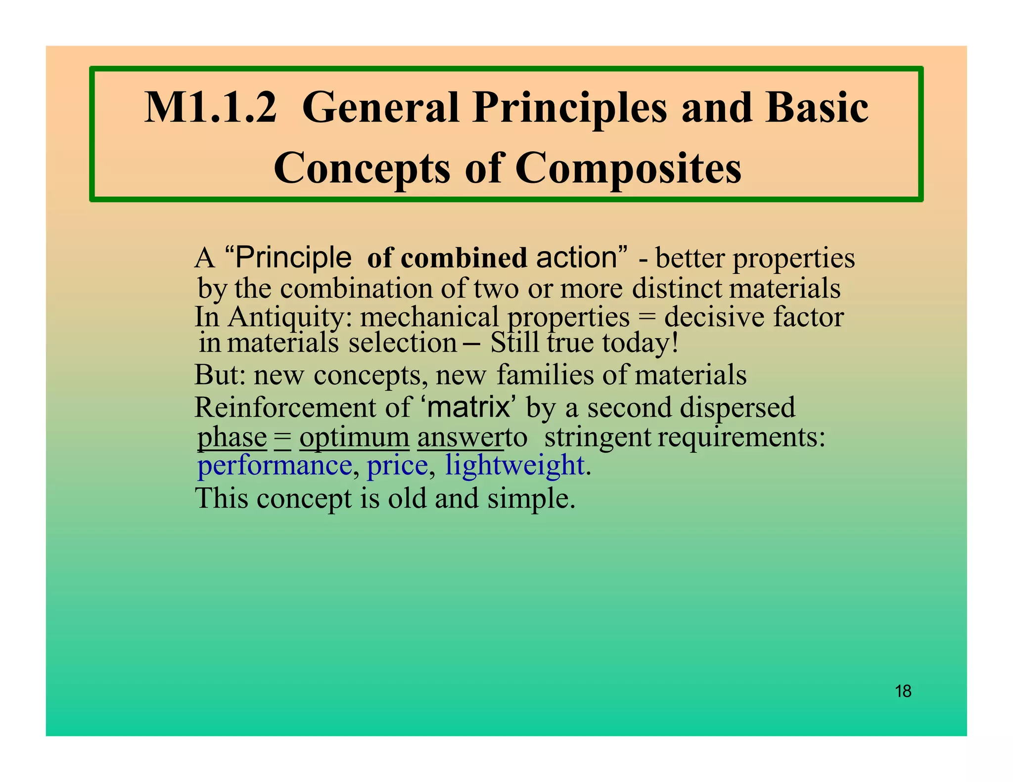 18
M1.1.2 General Principles and Basic
Concepts of Composites
A “Principle of combined action” - better properties
by the combination of two or more distinct materials
In Antiquity: mechanical properties = decisive factor
in materials selection – Still true today!
But: new concepts, new families of materials
Reinforcement of ‘matrix’ by a second dispersed
phase = optimum answerto stringent requirements:
performance, price, lightweight.
This concept is old and simple.
 