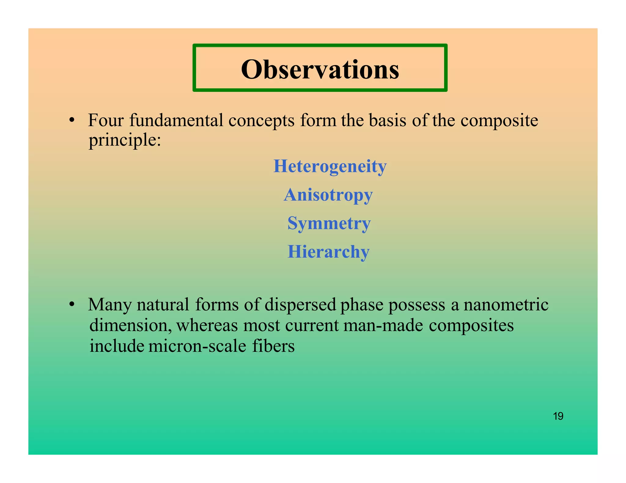 Observations
• Four fundamental concepts form the basis of the composite
principle:
Heterogeneity
Anisotropy
Symmetry
Hierarchy
• Many natural forms of dispersed phase possess a nanometric
dimension, whereas most current man-made composites
include micron-scale fibers
19
 