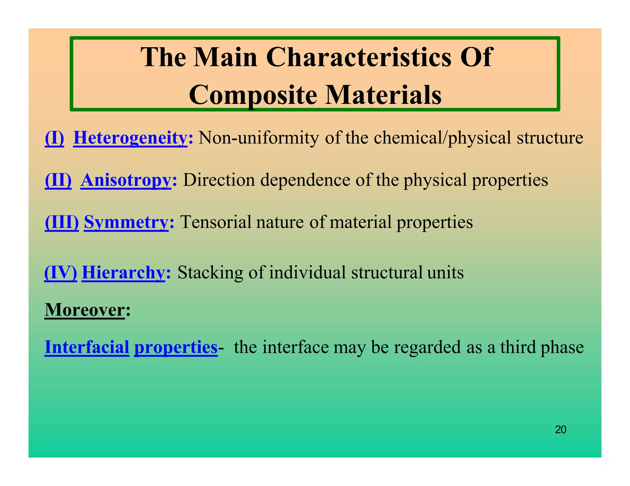 20
The Main Characteristics Of
Composite Materials
(I) Heterogeneity: Non-uniformity of the chemical/physical structure
(II) Anisotropy: Direction dependence of the physical properties
(III) Symmetry: Tensorial nature of material properties
(IV) Hierarchy: Stacking of individual structural units
Moreover:
Interfacial properties- the interface may be regarded as a third phase
 