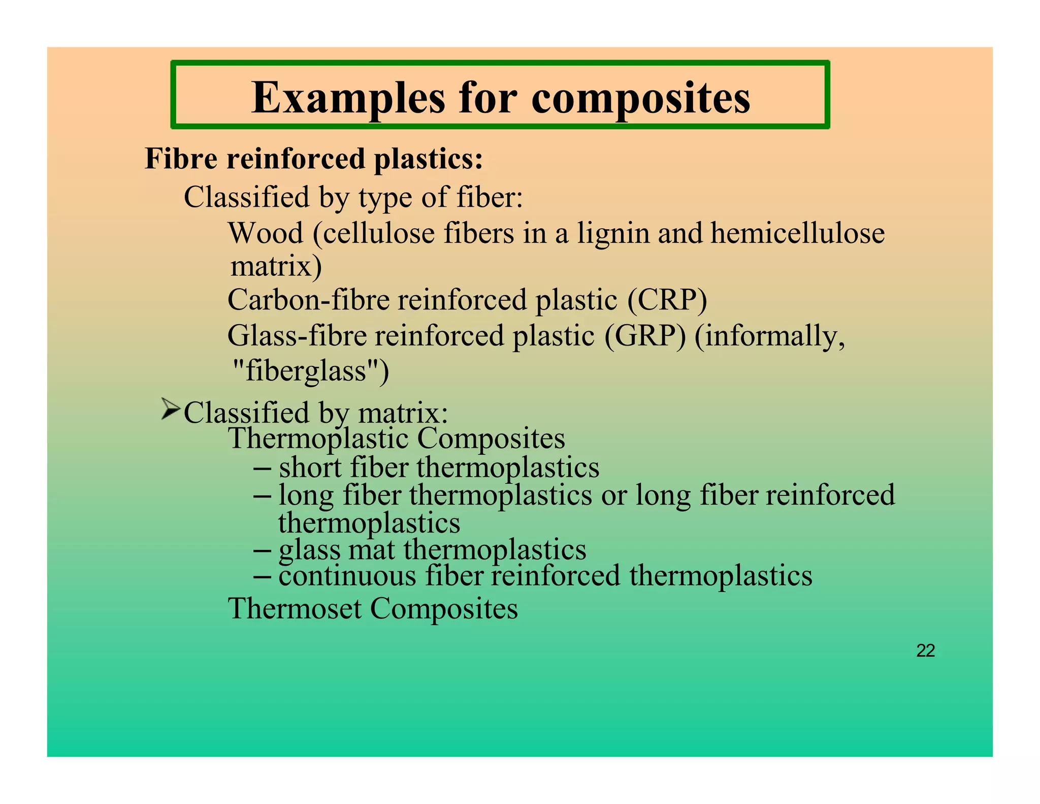 Examples for composites
Fibre reinforced plastics:
Classified by type of fiber:
Wood (cellulose fibers in a lignin and hemicellulose
matrix)
Carbon-fibre reinforced plastic (CRP)
Glass-fibre reinforced plastic (GRP) (informally,
Thermoplastic Composites
– short fiber thermoplastics
– long fiber thermoplastics or long fiber reinforced
thermoplastics
– glass mat thermoplastics
– continuous fiber reinforced thermoplastics
Thermoset Composites
22
"fiberglass")
Classified by matrix:
 