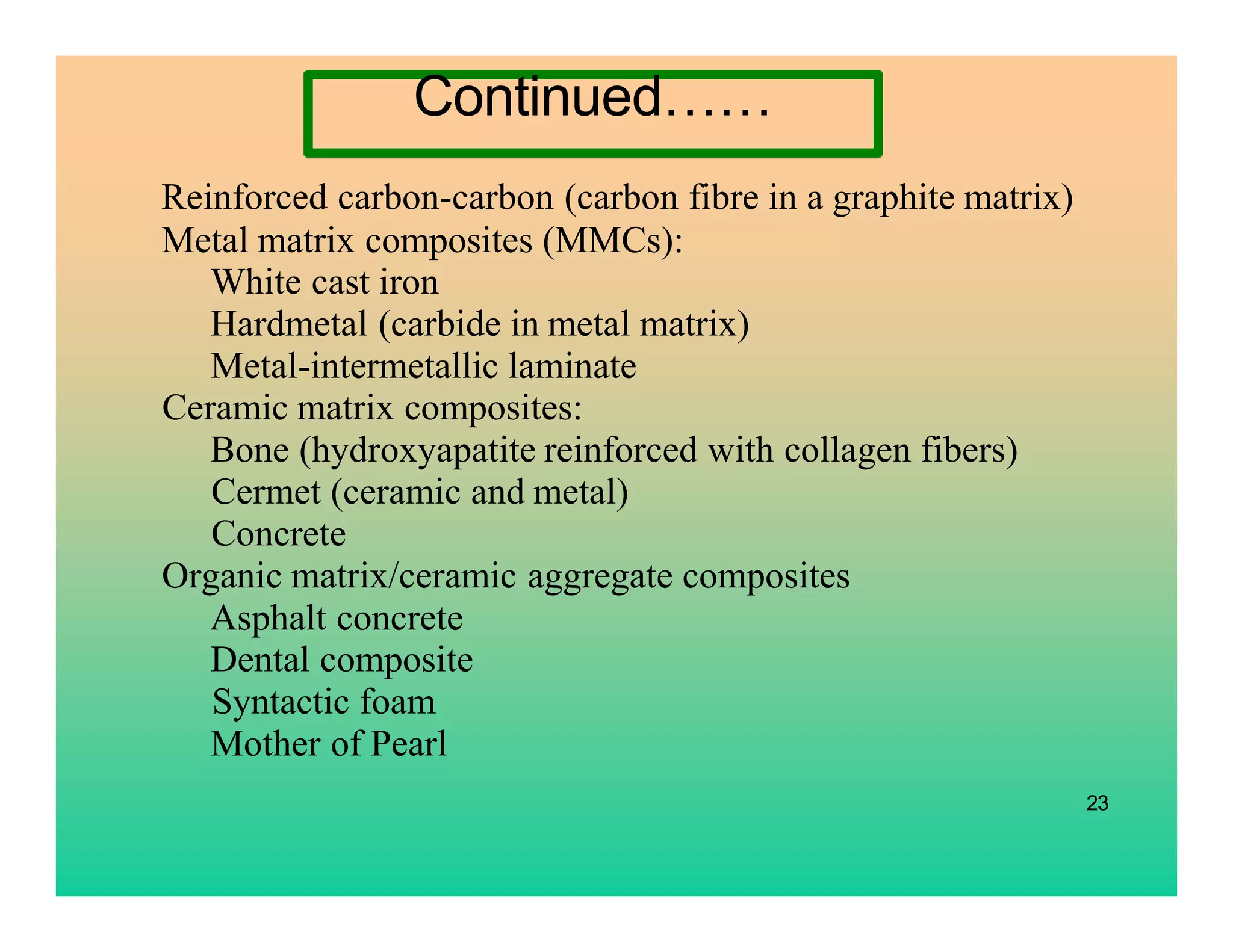 Reinforced carbon-carbon (carbon fibre in a graphite matrix)
Metal matrix composites (MMCs):
White cast iron
Hardmetal (carbide in metal matrix)
Metal-intermetallic laminate
Ceramic matrix composites:
Bone (hydroxyapatite reinforced with collagen fibers)
Cermet (ceramic and metal)
Concrete
Organic matrix/ceramic aggregate composites
Asphalt concrete
Dental composite
Syntactic foam
Mother of Pearl
23
Continued……
 