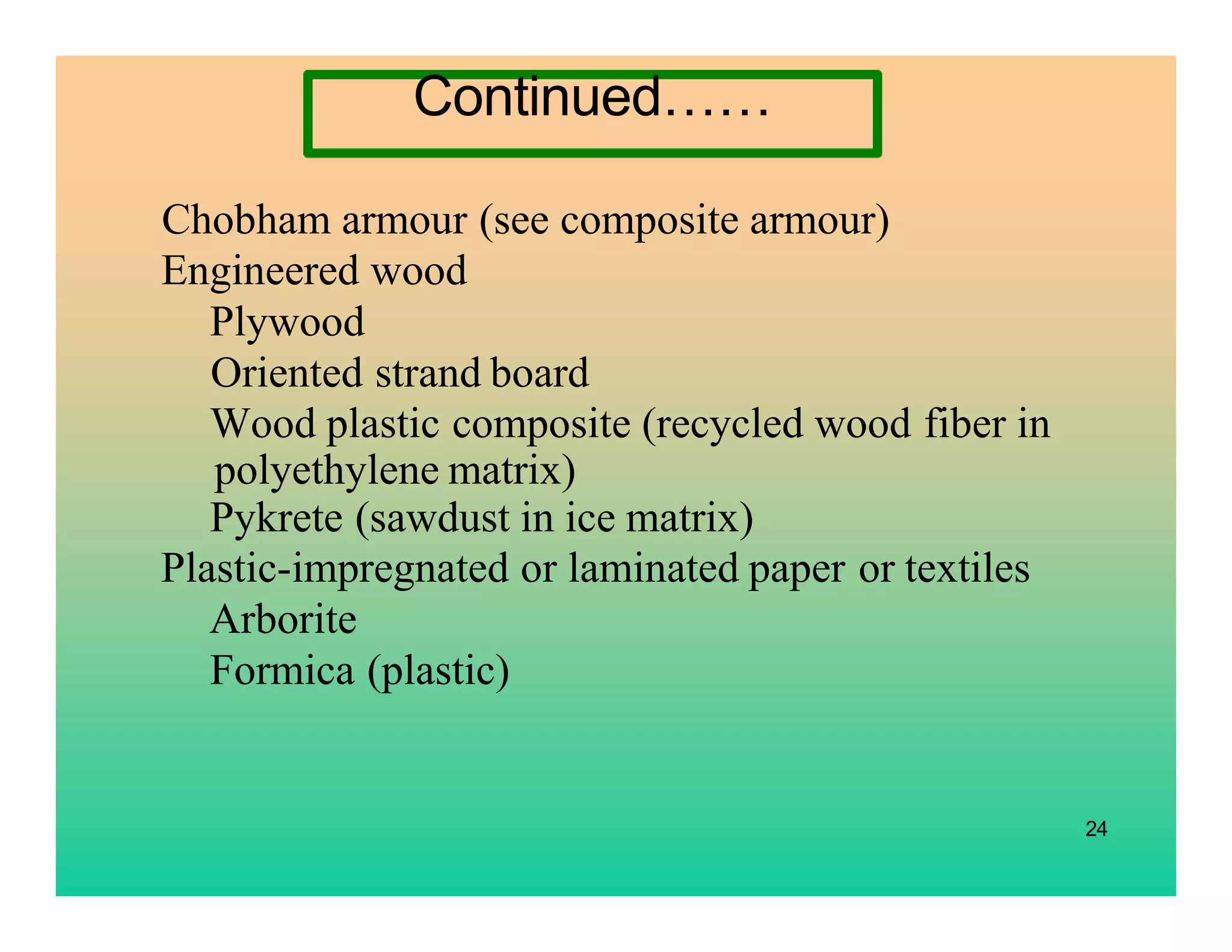 Chobham armour (see composite armour)
Engineered wood
Plywood
Oriented strand board
Wood plastic composite (recycled wood fiber in
polyethylene matrix)
Pykrete (sawdust in ice matrix)
Plastic-impregnated or laminated paper or textiles
Arborite
Formica (plastic)
24
Continued……
 