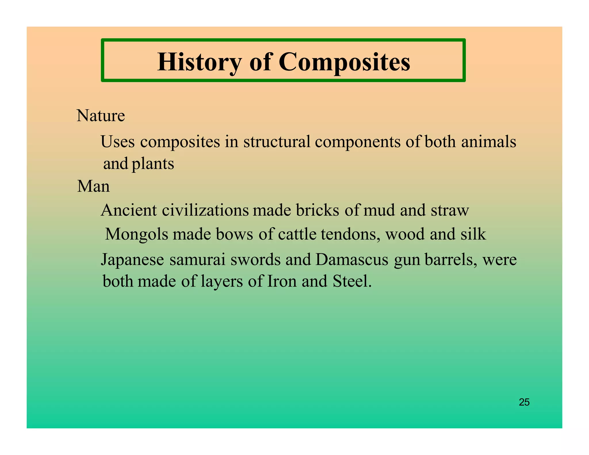 25
History of Composites
Nature
Uses composites in structural components of both animals
and plants
Man
Ancient civilizations made bricks of mud and straw
Mongols made bows of cattle tendons, wood and silk
Japanese samurai swords and Damascus gun barrels, were
both made of layers of Iron and Steel.
 