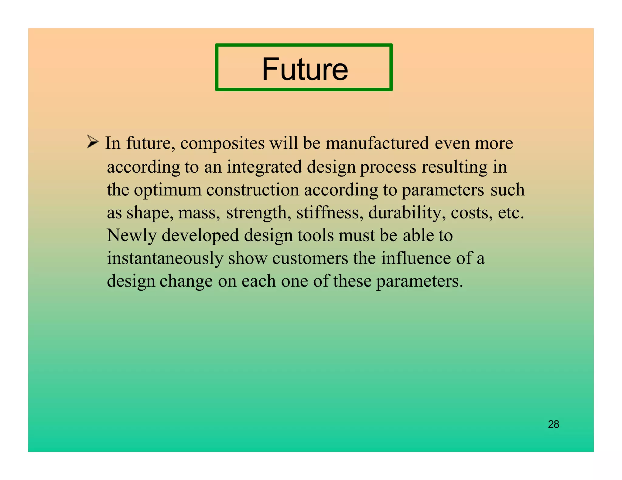 28
Future
In future, composites will be manufactured even more
according to an integrated design process resulting in
the optimum construction according to parameters such
as shape, mass, strength, stiffness, durability, costs, etc.
Newly developed design tools must be able to
instantaneously show customers the influence of a
design change on each one of these parameters.
 