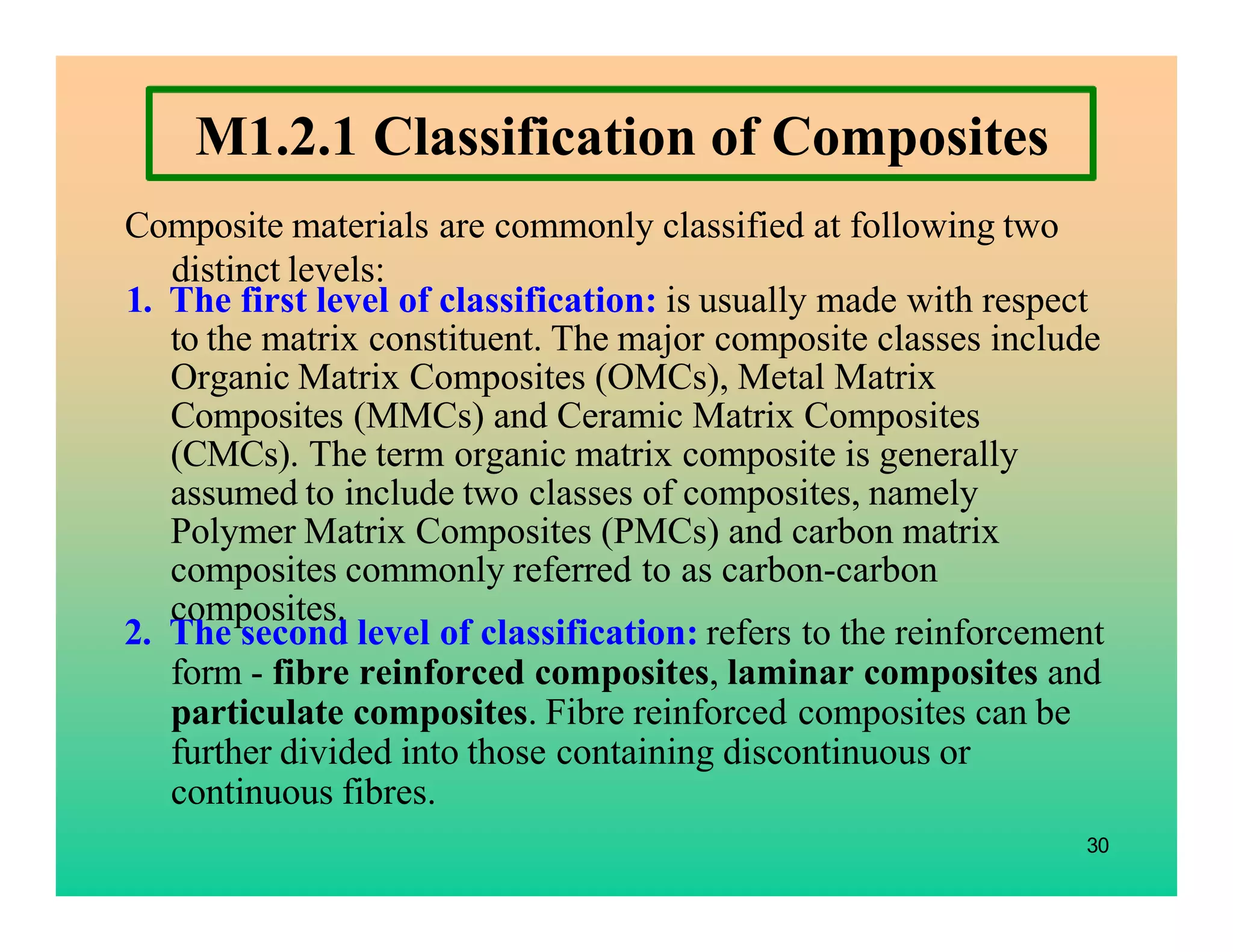 M1.2.1 Classification of Composites
Composite materials are commonly classified at following two
distinct levels:
30
1. The first level of classification: is usually made with respect
to the matrix constituent. The major composite classes include
Organic Matrix Composites (OMCs), Metal Matrix
Composites (MMCs) and Ceramic Matrix Composites
(CMCs). The term organic matrix composite is generally
assumed to include two classes of composites, namely
Polymer Matrix Composites (PMCs) and carbon matrix
composites commonly referred to as carbon-carbon
composites.
2. The second level of classification: refers to the reinforcement
form - fibre reinforced composites, laminar composites and
particulate composites. Fibre reinforced composites can be
further divided into those containing discontinuous or
continuous fibres.
 
