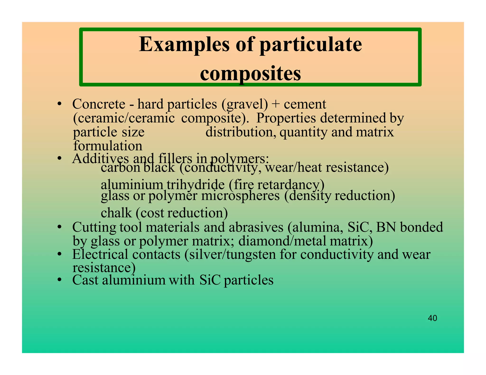 carbon black (conductivity, wear/heat resistance)
aluminium trihydride (fire retardancy)
glass or polymer microspheres (density reduction)
chalk (cost reduction)
• Concrete - hard particles (gravel) + cement
(ceramic/ceramic composite). Properties determined by
particle size distribution, quantity and matrix
formulation
• Additives and fillers in polymers:
• Cutting tool materials and abrasives (alumina, SiC, BN bonded
by glass or polymer matrix; diamond/metal matrix)
• Electrical contacts (silver/tungsten for conductivity and wear
resistance)
• Cast aluminium with SiC particles
40
Examples of particulate
composites
 