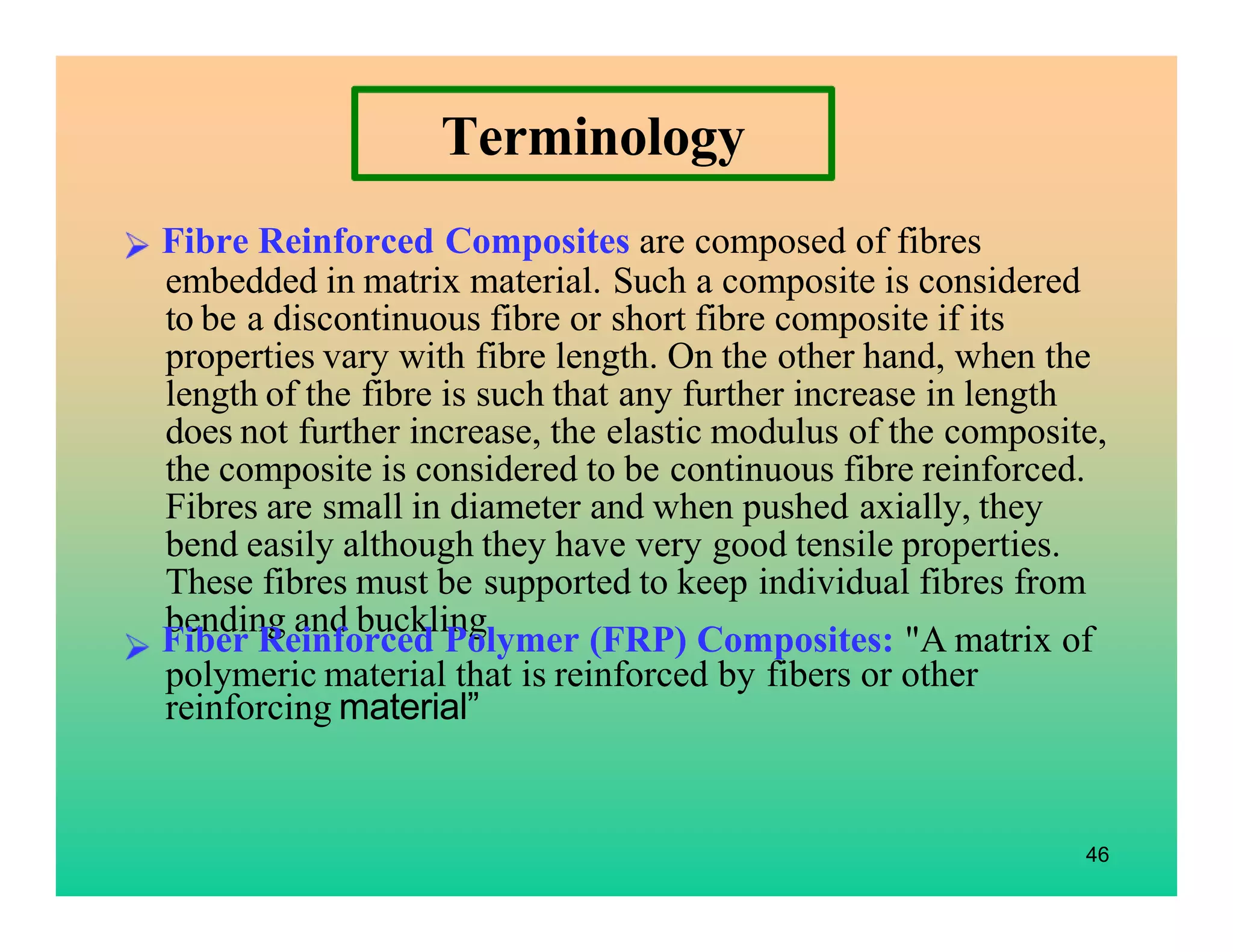 Terminology
Fibre Reinforced Composites are composed of fibres
embedded in matrix material. Such a composite is considered
to be a discontinuous fibre or short fibre composite if its
properties vary with fibre length. On the other hand, when the
length of the fibre is such that any further increase in length
does not further increase, the elastic modulus of the composite,
the composite is considered to be continuous fibre reinforced.
Fibres are small in diameter and when pushed axially, they
bend easily although they have very good tensile properties.
These fibres must be supported to keep individual fibres from
bending and buckling.
46
Fiber Reinforced Polymer (FRP) Composites: "A matrix of
polymeric material that is reinforced by fibers or other
reinforcing material”
 