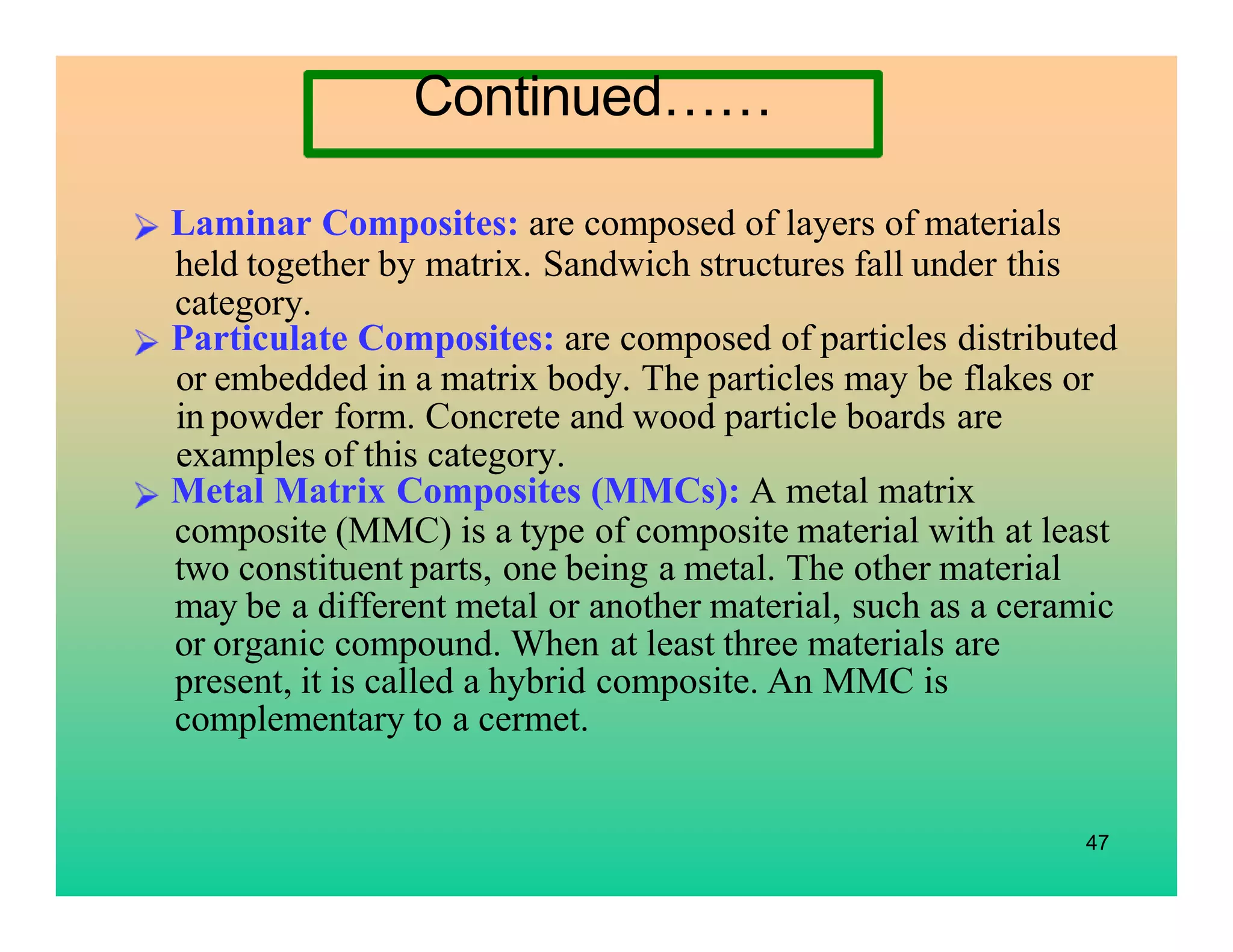 Laminar Composites: are composed of layers of materials
held together by matrix. Sandwich structures fall under this
category.
47
Particulate Composites: are composed of particles distributed
or embedded in a matrix body. The particles may be flakes or
in powder form. Concrete and wood particle boards are
examples of this category.
Metal Matrix Composites (MMCs): A metal matrix
composite (MMC) is a type of composite material with at least
two constituent parts, one being a metal. The other material
may be a different metal or another material, such as a ceramic
or organic compound. When at least three materials are
present, it is called a hybrid composite. An MMC is
complementary to a cermet.
Continued……
 